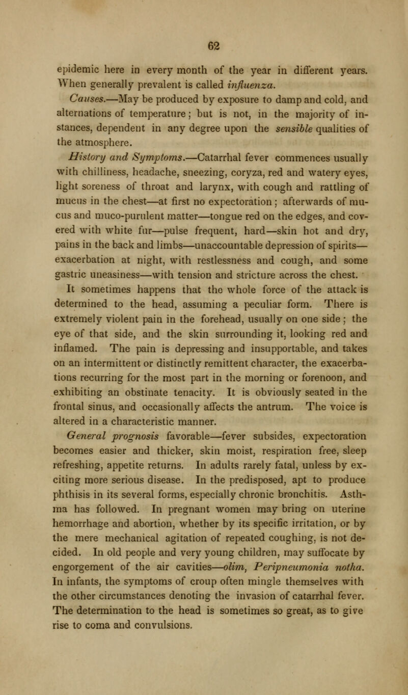 epidemic here in every month of the year in different years. When generally prevalent is called influenza. Causes.—May be produced by exposure to damp and cold, and alternations of temperature; but is not, in the majority of in- stances, dependent in any degree upon the sensible qualities of the atmosphere. History and Symptoms.—Catarrhal fever commences usually with chilliness, headache, sneezing, coryza, red and watery eyes, light soreness of throat and larynx, with cough and rattling of mucus in the chest—at first no expectoration ; afterwards of mu- cus and muco-purulent matter—tongue red on the edges, and cov- ered with white fur—pulse frequent, hard—skin hot and dry, pains in the back and limbs—unaccountable depression of spirits— exacerbation at night, with restlessness and cough, and some gastric uneasiness—with tension and stricture across the chest. It sometimes happens that the whole force of the attack is determined to the head, assuming a peculiar form. There is extremely violent pain in the forehead, usually on one side ; the eye of that side, and the skin surrounding it, looking red and inflamed. The pain is depressing and insupportable, and takes on an intermittent or distinctly remittent character, the exacerba- tions recurring for the most part in the morning or forenoon, and exhibiting an obstinate tenacity. It is obviously seated in the frontal sinus, and occasionally affects the antrum. The voice is altered in a characteristic manner. General prognosis favorable—fever subsides, expectoration becomes easier and thicker, skin moist, respiration free, sleep refreshing, appetite returns. In adults rarely fatal, unless by ex- citing more serious disease. In the predisposed, apt to produce phthisis in its several forms, especially chronic bronchitis. Asth- ma has followed. In pregnant women may bring on uterine hemorrhage and abortion, whether by its specific irritation, or by the mere mechanical agitation of repeated coughing, is not de- cided. In old people and very young children, may suffocate by engorgement of the air cavities—olim^ Peripneumonia notha. In infants, the symptoms of croup often mingle themselves with the other circumstances denoting the invasion of catarrhal fever. The determination to the head is sometimes so great, as to give rise to coma and convulsions.