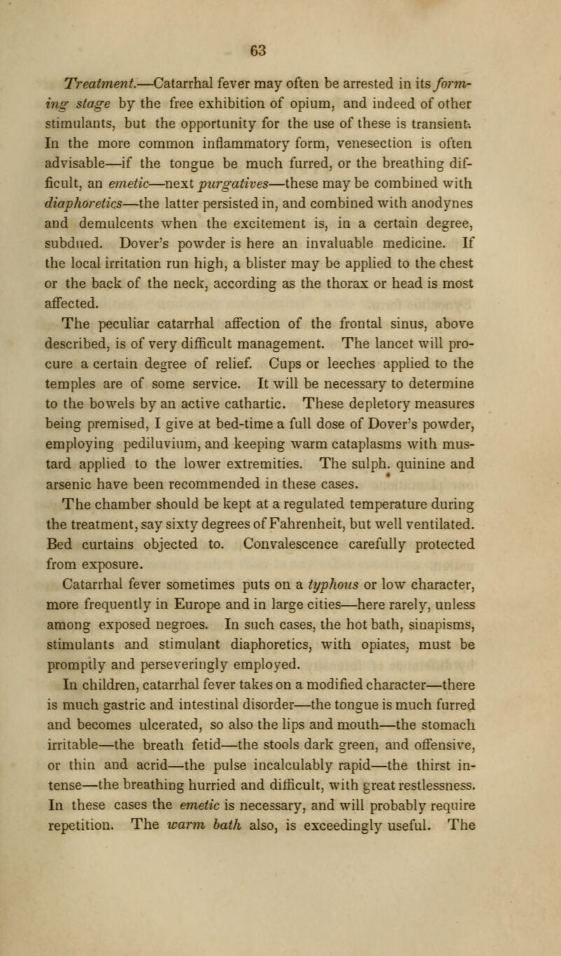 Treatment.—Catarrhal fever may often be arrested in lis form- ing stage by the free exhibition of opium, and indeed of other stimulants, but the opportunity for the use of these is transient-. In the more common inflammatory form, venesection is often advisable—if the tongue be much furred, or the breathing dif- ficult, an emetic—next purgatives—these maybe combined with diaphoretics—the latter persisted in, and combined with anodynes and demulcents when the excitement is, in a certain degree, subdued. Dover's powder is here an invaluable medicine. If the local irritation run high, a blister may be applied to the chest or the back of the neck, according as the thorax or head is most affected. The peculiar catarrhal affection of the frontal sinus, above described, is of very difficult management. The lancet will pro- cure a certain degree of relief. Cups or leeches applied to the temples are of some service. It will be necessary to determine to the bowels by an active cathartic. These depletory measures being premised, I give at bed-time a full dose of Dover's powder, employing pediluvium, and keeping warm cataplasms with mus- tard applied to the lower extremities. The sulph. quinine and arsenic have been recommended in these cases. The chamber should be kept at a regulated temperature during the treatment, say sixty degrees of Fahrenheit, but well ventilated. Bed curtains objected to. Convalescence carefully protected from exposure. Catarrhal fever sometimes puts on a typhous or low character, more frequently in Europe and in large cities—here rarely, unless among exposed negroes. In such cases, the hot bath, sinapisms, stimulants and stimulant diaphoretics, with opiates, must be promptly and perseveringly employed. In children, catarrhal fever takes on a modified character—there is much gastric and intestinal disorder—the tongue is much furred and becomes ulcerated, so also the lips and mouth—the stomach irritable—the breath fetid—the stools dark green, and offensive, or thin and acrid—the pulse incalculably rapid—the thirst in- tense—the breathing hurried and difficult, with great restlessness. In these cases the emetic is necessary, and will probably require repetition. The warm hath also, is exceedingly useful. The