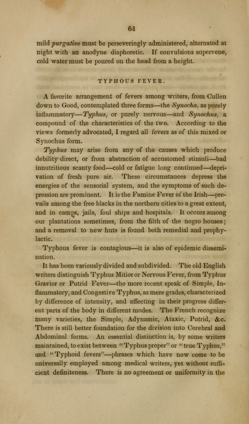mild purgative must be perseveringly administered, alternated at night with an anodyne diaphoretic. If convulsions supervene, cold water must be poured on the head from a height. TYPHOUS FEVER. A favorite arrangement of fevers among writers, from CuUen down to Good, contemplated three forms—the Synocha. as purely inflammatory—Typhus^ or purely nervous—and Synochus. a compound of the characteristics of the two. According to the views formerly advocated, I regard all fevers as of this mixed or Synochus form. Typhus may arise from any of the causes which produce debility direct, or from abstraction of accustomed stimuli—bad innutritions scanty food—cold or fatigue long continued—depri- vation of fresh pure air. These circumstances depress the energies of the sensorial system, and the symptoms of such de- pression are prominent. It is the Famine Fever of the Irish—pre- vails among the free blacks in the northern cities to a great extent, and in camgs, jails, foul ships and hospitals. It occurs among our plantations sometimes, from the filth of the negro houses; and a removal to new huts is found both remedial and prophy- lactic. Typhous fever is contagious—it is also of epidemic dissemi- nation. It has been variously divided and subdivided. The old English writers distinguish Typhus Mitioror Nervous Fever, from Typhus Gravior or Putrid Fever—the more recent speak of Simple, In- flammatory, and Congestive Typhus, as mere grades, characterized by diff'erence of intensity, and afl'ecting in their progress difljer- ent parts of the body in difi'erent modes. The French recognize many varieties, the Simple, Adynamic, Ataxic, Putrid, &c. There is still better foundation for the division into Cerebral and Abdominal forms. An essential distinction is, by some writers maintained, to exist between Typhus proper or true Typhus, and Typhoid fevers—phrases which have now come to be universally employed among medical writers, yet without suffi- cient definiteness. There is no agreement or uniformity in the