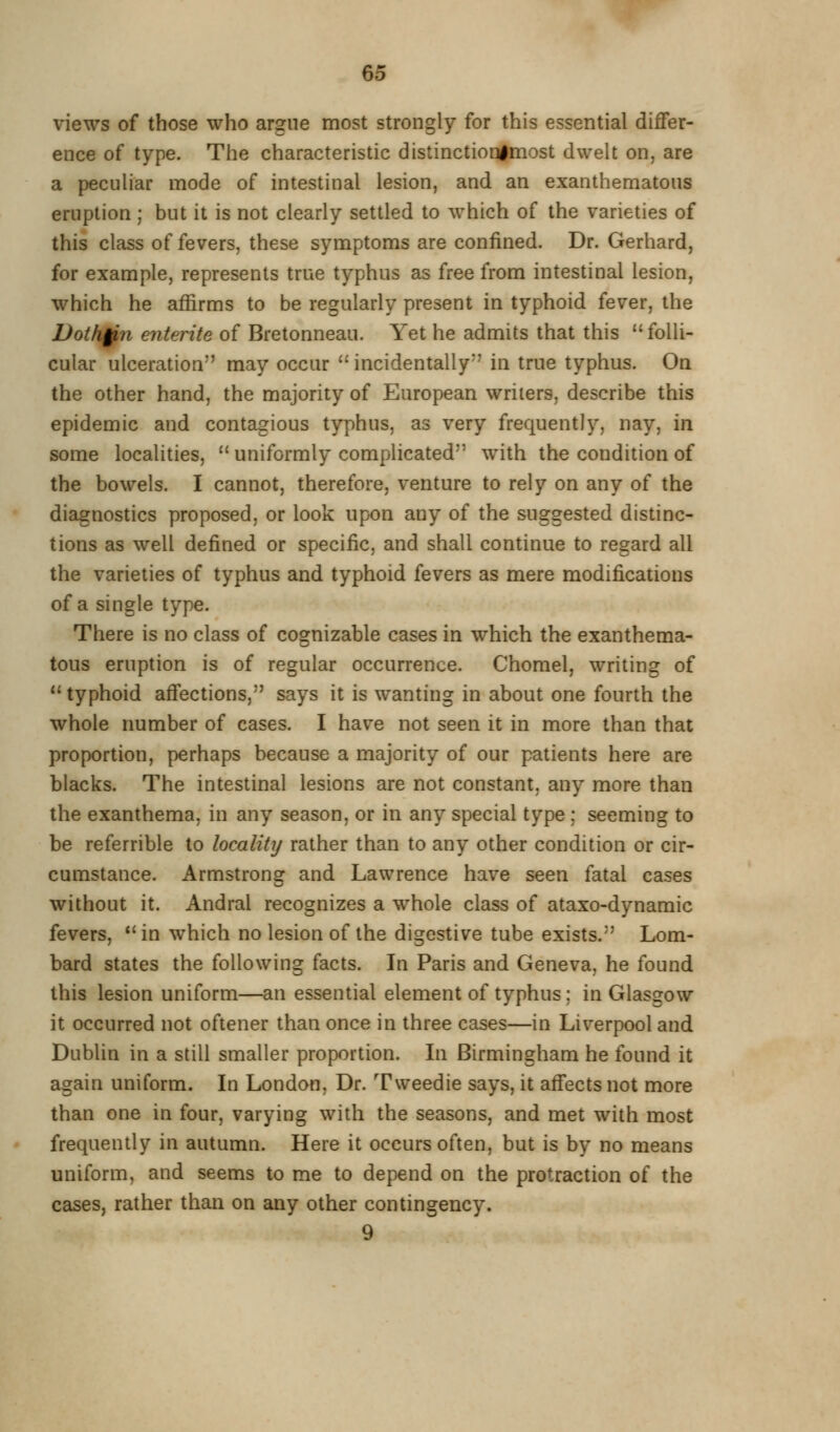views of those who argue most strongly for this essential differ- ence of type. The characteristic distinctiorilmost dwelt on, are a peculiar mode of intestinal lesion, and an exanthematous eruption ; but it is not clearly settled to which of the varieties of this class of fevers, these symptoms are confined. Dr. Gerhard, for example, represents true typhus as free from intestinal lesion, which he affirms to be regularly present in typhoid fever, the Doth§ji7i entente of Bretonneau. Yet he admits that this  folli- cular ulceration may occur ''incidentally in true typhus. On the other hand, the majority of European writers, describe this epidemic and contagious typhus, as very frequently, nay, in some localities,  uniformly complicated with the condition of the bowels. I cannot, therefore, venture to rely on any of the diagnostics proposed, or look upon any of the suggested distinc- tions as well defined or specific, and shall continue to regard all the varieties of typhus and typhoid fevers as mere modifications of a single type. There is no class of cognizable cases in which the exanthema- tous eruption is of regular occurrence. Chomel, writing of typhoid affections, says it is wanting in about one fourth the whole number of cases. I have not seen it in more than that proportion, perhaps because a majority of our patients here are blacks. The intestinal lesions are not constant, any more than the exanthema, in any season, or in any special type ; seeming to be referrible to locality rather than to any other condition or cir- cumstance. Armstrong and Lawrence have seen fatal cases without it. Andral recognizes a whole class of ataxo-dynamic fevers, *' in which no lesion of the digestive tube exists. Lom- bard states the following facts. In Paris and Geneva, he found this lesion uniform—an essential element of typhus; in Glasgow it occurred not oftener than once in three cases—in Liverpool and Dublin in a still smaller proportion. In Birmingham he found it again uniform. In London, Dr. Tweedie says, it affects not more than one in four, varying with the seasons, and met with most frequently in autumn. Here it occurs often, but is by no means uniform, and seems to me to depend on the protraction of the cases, rather than on any other contingency. 9