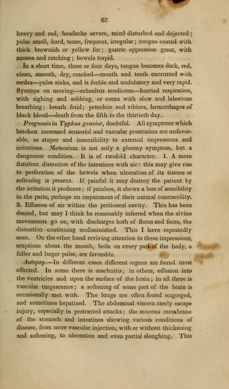 heavy and red, headache severe, mind disturbed and dejected ; pnlse small, hard, tense, frequent, irregular; tongue coated with thick brownish or yellow fur; gastric oppression great, with nausea and retching ; bowels torpid. In a short time, three or four days, tongue becomes dark, red, clean, smooth, dry, cracked—mouth and teeth encrusted with sordes—pulse sinks, and is feeble and undulatory and very rapid. . Syncope on moving—subsultus tendinum—hurried respiration, with sighing and sobbing, or coma with slow and laborious breathing; breath fetid; petechice and vibices, hemorrhages of black blood—death from the fifth to the thirtieth day. Prognosis in Typhus gravior, doubtful. All symptoms which betoken increased sensorial and vascular prostration are unfavor- able, as stupor and insensibility to external impressions and irritations. Meteorism is not only a gloomy symptom, but a dangerous condition. It is of twofold character. 1. A mere flatulent distention of the intestines with air: this may give rise to perforation of the bowels when ulceration of its tissues or softening is present. If painful it may destroy the patient by the irritation it produces ; if painless, it shows a loss of sensibility in the parts, perhaps an impairment of their natural contractility. 2. Effusion of air within the peritoneal cavity. This has been denied, but may I think be reasonably inferred when the alvine movements go on, with discharges both of flatus and feces, the distention continuing undiminished. This I have repeatedly seen. On the other hand reviving attention to these impressions, eruptions about the mouth, boils on every part of the body, a '^^ffrr*i^■(pf' fuller and larger pulse, are favorable. v. •>>..»..•«• Autopsy.—In different cases different organs are found most affected. In some there is arachnitis; in others, effusion into the ventricles and upon the surface of the brain; in all there is vascular turgescence; a softening of some part of the brain is occasionally met with. The lungs are often found engorged, and sometimes hepatized. The abdominal viscera rarely escape injury, especially in protracted attacks; the mucous membrane of the stomach and intestines showing various conditions of disease, from mere vascular injection, with or without thickening and softening, to ulceration and even partial sloughing. This