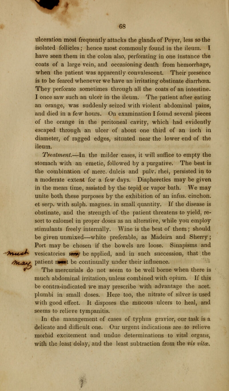 ulceration most frequently attacks the glands of Peyer, less so the isolated follicles; hence most commonly found in the ileum. I have seen them in the colon also, perforating in one instance the coats of a large vein, and occasioning death from hemorrhage, when the patient was apparently convalescent. Their presence is to be feared whenever we have an irritating obstinate diarrhoea. They perforate sometimes through all the coats of an intestine. I once saw such an ulcer in the ileum. The patient after eating an orange, was suddenly seized with violent abdominal pains, and died in a few hours. On examination I found several pieces of the orange in the peritoneal cavity, which had evidently escaped through an ulcer of about one third of an inch in diameter, of ragged edges, situated near the lower end of the ileum. Treatment.—In the milder cases, it will suffice to empty the stomach with an emetic, followed by a purgative. The best is the combination of mere, dulcis and pulv. rhei, persisted in to a moderate extent for a few days. Diaphoretics may be given in the mean time, assisted by the tepid or vapor bath. We may unite both these purposes by the exhibition of an infns. cinchon. et serp. with sulph. magnes. in small quantity. If the disease is obstinate, and the strength of the patient threatens to yield, re- sort to calomel in proper doses as an alterative, while you employ stimulants freely internally. Wine is the best of them ; should be given unmixed—white preferable, as Madeira and Sherry; Port may be chosen if the bowels are loose. Sinapisms and -'?t%u^dJ^ vesicatories »i«y be applied, and in such succession, that the /7H.aA/ patient uMKt be continually under their influence. * *^ The mercurials do not seem to be well borne when there is much abdominal irritation, unless combined with opium. If this be contra-indicated we may prescribe with advantage the acet. plambi in small doses. Here too, the nitrate of silver is used with good effect. It disposes the mucous ulcers to heal, and seems to relieve tympanitis. In the management of cases of typhus gravior, our task is a delicate and difficult one. Our urgent indications are to relieve morbid excitement and undue determinations to vital organs, with the least delay, and the least subtraction from the vis vitce.