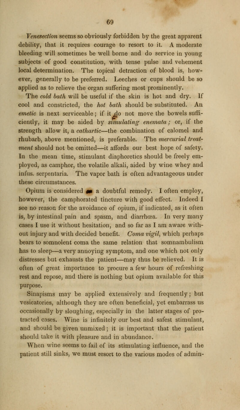Venesection seems so obviously forbidden by the great apparent debility, that it requires courage to resort to it. A moderate bleeding will sometimes be well borne and do service in young subjects of good constitution, with tense pulse and vehement local determination. The topical detraction of blood is, how- ever, generally to be preferred. Leeches or cups should be so applied as to relieve the organ suffering most prominently. The cold bath will be useful if the skin is hot and dry. If cool and constricted, the hot hath should be substituted. An emetic is next serviceable; if it^o not move the bowels suffi- ciently, it may be aided by simulating enemata; or, if the strength allow it, a cathartic—the combination of calomel and rhubarb, above mentioned, is preferable. The mercurial treat- ment should not be omitted—it affords our best hope of safety. In the mean time, stimulant diaphoretics should be freely em- ployed, as camphor, the volatile alkali, aided by wine whey and infus. serpentaria. The vapor bath is often advantageous under these circumstances. Opium is considered m a doubtful remedy. I often employ, however, the camphorated tincture with good effect. Indeed I see no reason for the avoidance of opium, if indicated, as it often is, by intestinal pain and spasm, and diarrhoea. In very many cases I use it without hesitation, and so far as I am aware with- out injury and with decided benefit. Coma vigil, which perhaps bears to somnolent coma the same relation that somnambulism has to sleep—a very annoying symptom, and one which not only distresses but exhausts the patient—may thus be relieved. It is often of great importance to procure a few hours of refreshing rest and repose, and there is nothing but opium available for this purpose. Sinapisms may be applied extensively and frequently; but vesicatories, although they are often beneficial, yet embarrass us occasionally by sloughing, especially in the latter stages of pro- tracted cases. Wine is infinitely our best and safest stimulant, and should be given unmixed; it is important that the patient should take it with pleasure and in abundance. When wine seems to fail of its stimulating influence, and the patient still sinks, we must resort to the various modes of admin-