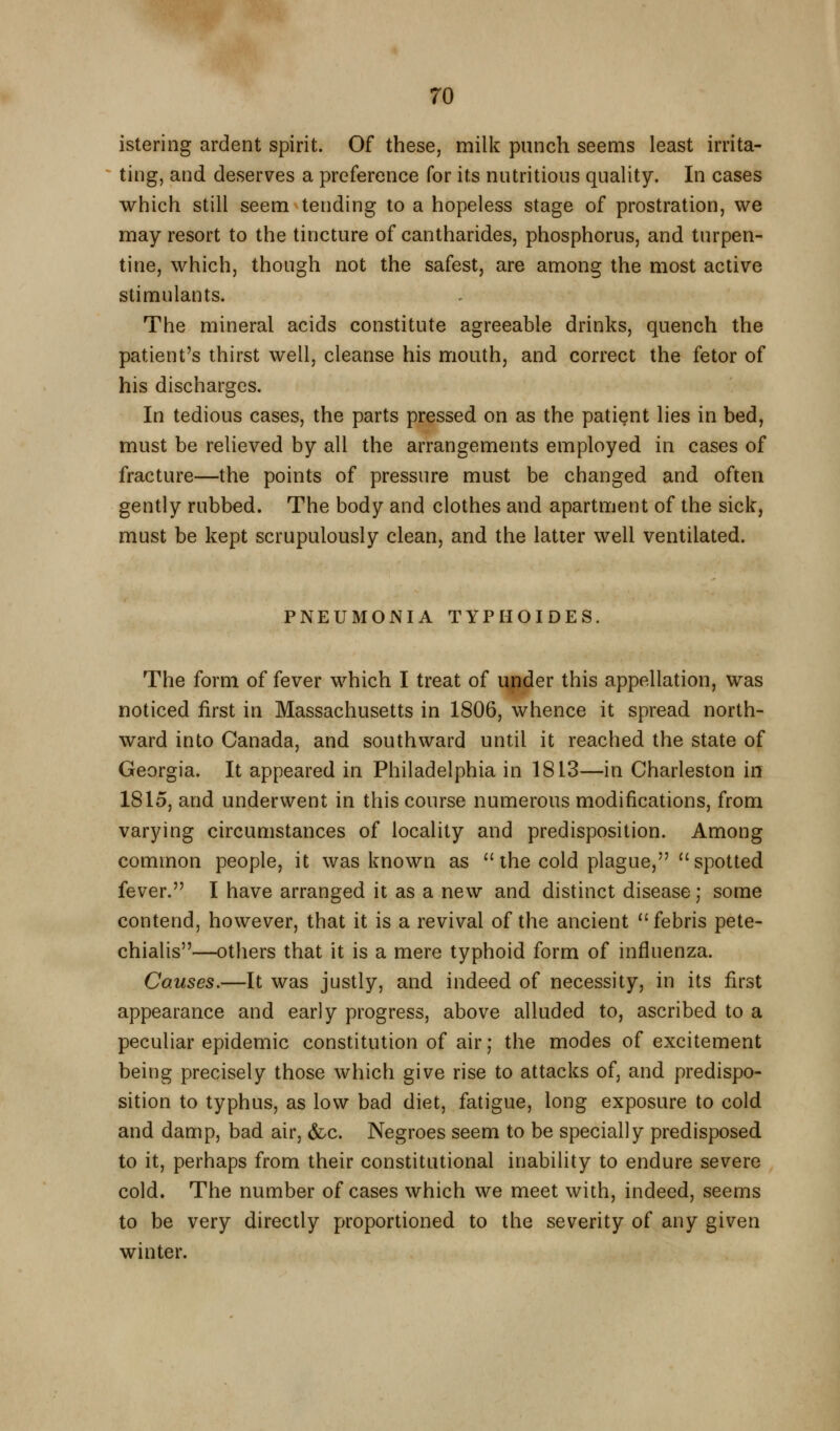 istering ardent spirit. Of these, milk punch seems least irrita- ting, and deserves a preference for its nutritious quality. In cases which still seem tending to a hopeless stage of prostration, we may resort to the tincture of cantharides, phosphorus, and turpen- tine, which, though not the safest, are among the most active stimulants. The mineral acids constitute agreeable drinks, quench the patient's thirst well, cleanse his mouth, and correct the fetor of his discharges. In tedious cases, the parts pressed on as the patient lies in bed, must be relieved by all the arrangements employed in cases of fracture—the points of pressure must be changed and often gently rubbed. The body and clothes and apartment of the sick, must be kept scrupulously clean, and the latter well ventilated. PNEUMONIA TYPHOIDES. The form of fever which I treat of ii|?der this appellation, was noticed first in Massachusetts in 1806, whence it spread north- ward into Canada, and southward until it reached the state of Georgia. It appeared in Philadelphia in 1813—in Charleston in 1815, and underwent in this course numerous modifications, from varying circumstances of locality and predisposition. Among common people, it was known as  the cold plague,  spotted fever. I have arranged it as a new and distinct disease; some contend, however, that it is a revival of the ancient febris pete- chialis—others that it is a mere typhoid form of influenza. Causes.—It was justly, and indeed of necessity, in its first appearance and early progress, above alluded to, ascribed to a peculiar epidemic constitution of air; the modes of excitement being precisely those which give rise to attacks of, and predispo- sition to typhus, as low bad diet, fatigue, long exposure to cold and damp, bad air, &c. Negroes seem to be specially predisposed to it, perhaps from their constitutional inability to endure severe cold. The number of cases which we meet with, indeed, seems to be very directly proportioned to the severity of any given winter.