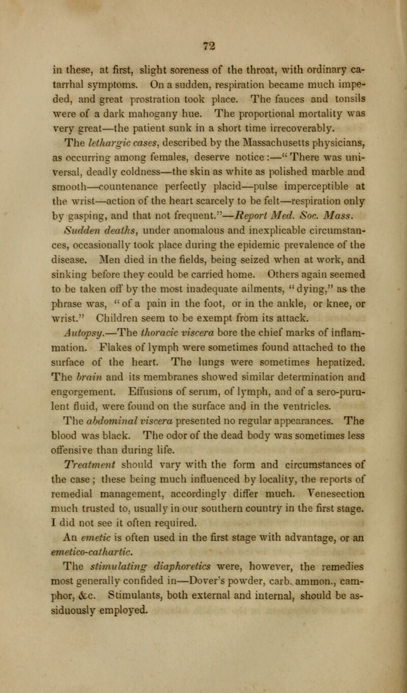 I 72 in these, at first, slight soreness of the throat, with ordinary ca- tarrhal symptoms. On a sudden, respiration became much impe- ded, and great prostration took place. The fauces and tonsils were of a dark mahogany hue. The proportional mortality was very great—the patient sunk in a short time irrecoverably. The lethargic cases, described by the Massachusetts physicians, as occurring among females, deserve notice :— There was uni- versal, deadly coldness—the skin as white as polished marble and smooth—countenance perfectly placid—pulse imperceptible at the wrist—action of the heart scarcely to be felt—respiration only by gasping, and that not frequent.''—Report Med. Soc. Mass. Sudden deaths, under anomalous and inexplicable circumstan- ces, occasionally took place during the epidemic prevalence of the disease. Men died in the fields, being seized when at work, and sinking before they could be carried home. Others again seemed to be taken otf by the most inadequate ailments, dying, as the phrase was,  of a pain in the foot, or in the ankle, or knee, or wrist. Children seem to be exempt from its attack. Autopsy.—The thoracic viscera bore the chief marks of inflam- mation. Flakes of lymph were sometimes found attached to the surface of the heart. The lungs were sometimes hepatized. The bj'ain and its membranes showed similar determination and engorgement. Eliusions of serum, of lymph, and of a sero-puru- lent fluid, were found on the surface and in the ventricles. The abdominal viscera presented no regular appearances. The blood was black. The odor of the dead body was sometimes less ofi*ensive than during life. Treatment should vary with the form and circumstances of the case; these being much influenced by locality, the reports of remedial management, accordingly difl'er much. Venesection much trusted to, usually in our southern country in the first stage. I did not see it often required. An emetic is often used in the first stage with advantage, or an emetico-cathartic. The stimulating diaphoretics were, however, the remedies most generally confided in—Dover's powder, carb.ammon., cam- phor, &c. Stimulants, both external and internal, should be as- siduously employed.