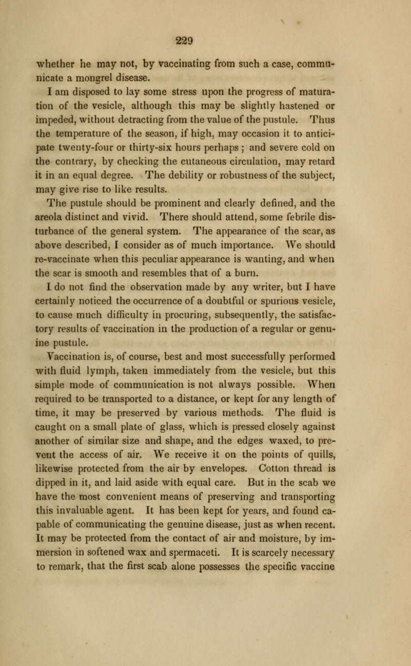 whether he may not, by vaccinating from such a case, commu- nicate a mongrel disease. I am disposed to lay some stress upon the progress of matura- tion of the vesicle, although this may be slightly hastened or impeded, without detracting from the value of the pustule. Thus the temperature of the season, if high, may occasion it to antici- pate twenty-four or thirty-six hours perhaps ; and severe cold on the contrary, by checking the cutaneous circulation, may retard it in an equal degree. The debility or robustness of the subject, may give rise to like results. The pustule should be prominent and clearly defined, and the areola distinct and vivid. There should attend, some febrile dis- turbance of the general system. The appearance of the scar, as above described, I consider as of much importance. We should re-vaccinate when this peculiar appearance is wanting, and when the scar is smooth and resembles that of a burn. I do not find the observation made by any writer, but I have certainly noticed the occurrence of a doubtful or spurious vesicle, to cause much difficulty in procuring, subsequently, the satisfac- tory results of vaccination in the production of a regular or genu- ine pustule. Vaccination is, of course, best and most successfully performed with fluid lymph, taken immediately from the vesicle, but this simple mode of communication is not always possible. When required to be transported to a distance, or kept for any length of time, it may be preserved by various methods. The fluid is caught on a small plate of glass, which is pressed closely against another of similar size and shape, and the edges waxed, to pre- vent the access of air. We receive it on the points of quills, likewise protected from the air by envelopes. Cotton thread is dipped in it, and laid aside with equal care. But in the scab we have the most convenient means of preserving and transporting this invaluable agent. It has been kept for years, and found ca- pable of communicating the genuine disease, just as when recent. It may be protected from the contact of air and moisture, by im- mersion in softened wax and spermaceti. It is scarcely necessary to remark, that the first scab alone possesses the specific vaccine