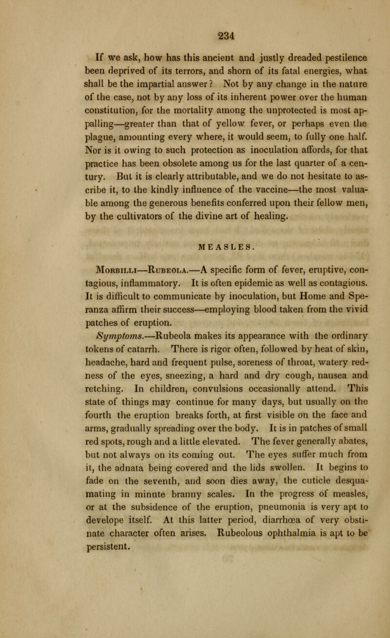 If we ask, how has this ancient and justly dreaded pestilence been deprived of its terrors, and shorn of its fatal energies, what shall be the impartial answer? Not by any change in the nature of the case, not by any loss of its inherent power over the human constitution, for the mortality among the unprotected is most ap- palling—greater than that of yellow fever, or perhaps even the plague, amounting every where, it would seem, to fully one half. Nor is it owing to such protection as inoculation affords, for that practice has been obsolete among us for the last quarter of a cen- tury. But it is clearly attributable, and we do not hesitate to as- cribe it, to the kindly influence of the vaccine—the most valua- ble among the generous benefits conferred upon their fellow men, by the cultivators of the divine art of healing. MEASLES. MoRBiLLi—Rubeola.—A specific form of fever, eruptive, con- tagious, inflammatory. It is often epidemic as well as contagious. It is difficult to communicate by inoculation, but Home and Spe- ranza affirm their success—employing blood taken from the vivid patches of eruption. Symptoms.—Rubeola makes its appearance with the ordinary tokens of catarrh. There is rigor often, followed by heat of skin, headache, hard and frequent pulse, soreness of throat, watery red- ness of the eyes, sneezing, a hard and dry cough, nausea and retching. In children, convulsions occasionally attend. This state of things may continue for many days, but usually on the fourth the eruption breaks forth, at first visible on the face and arms, gradually spreading over the body. It is in patches of small red spots, rough and a little elevated. The fever generally abates, but not always on its coming out. The eyes suffer much from it, the adnata being covered and the lids swollen. It begins to fade on the seventh, and soon dies away, the cuticle desqua- mating in minute branny scales. In the progress of measles, or at the subsidence of the eruption, pneumonia is very apt to develope itself. At this latter period, diarrhoea of very obsti- nate character often arises. Rubeolous ophthalmia is apt to be persistent.