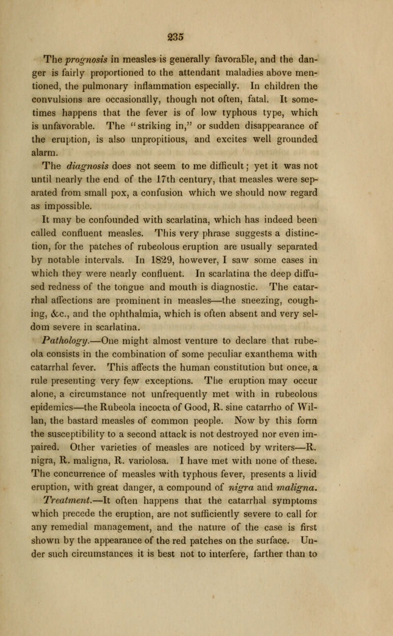 The prognosis in measles is generally favorable, and the dan- ger is fairly proportioned to the attendant maladies above men- tioned, the pulmonary inflammation especially. In children the convulsions are occasionally, though not often, fatal. It some- times happens that the fever is of low typhous type, which is unfavorable. The striking in, or sudden disappearance of the eruption, is also unpropitious, and excites well grounded alarm. The diagnosis does not seem to me difficult; yet it was not until nearly the end of the 17th century, that measles were sep- arated from small pox, a confusion which we should now regard as impossible. It may be confounded with scarlatina, which has indeed been called confluent measles. This very phrase suggests a distinc- tion, for the patches of rubeolous eruption are usually separated by notable intervals. In 1829, however, I saw some cases in which they were nearly confluent. In scarlatina the deep diff'u- sed redness of the tongue and mouth is diagnostic. The catar- rhal affections are prominent in measles—the sneezing, cough- ing, &c., and the ophthalmia, which is often absent and very sel- dom severe in scarlatina. Pathology.—One might almost venture to declare that rube- ola consists in the combination of some peculiar exanthema with catarrhal fever. This afl!ects the human constitution but once, a rule presenting very fe,w exceptions. The eruption may occur alone, a circumstance not unfrequently met with in rubeolous epidemics—the Rubeola incocta of Good, R. sine catarrho of Wil- lan, the bastard measles of common people. Now by this form the susceptibility to a second attack is not destroyed nor even im- paired. Other varieties of measles are noticed by writers—R. nigra, R. maligna, R. variolosa. I have met with none of these. The concurrence of measles with typhous fever, presents a livid eruption, with great danger, a compound of nigra and maligna. Treatment.—It often happens that the catarrhal symptoms which precede the eruption, are not sufficiently severe to call for any remedial management, and the nature of the case is first shown by the appearance of the red patches on the surface. Un- der such circumstances it is best not to interfere, farther than to