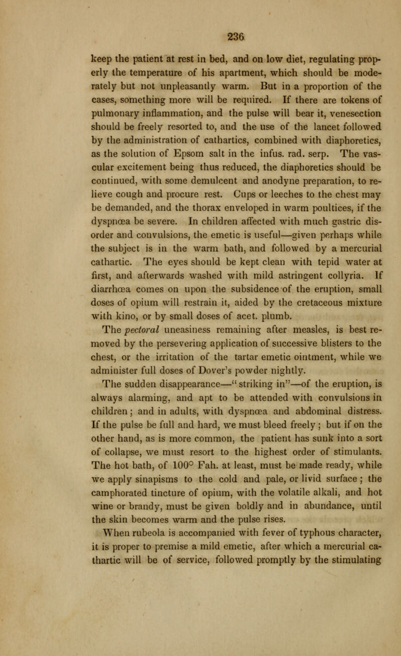 keep the patient at rest in bed, and on low diet, regulating prop- erly the temperature of his apartment, which should be mode- rately but not unpleasandy warm. But in a proportion of the cases, something more will be required. If there are tokens of pulmonary inflammation, and the pulse will bear it, venesection should be freely resorted to, and the use of the lancet followed by the administration of cathartics, combined with diaphoretics, as the solution of Epsom salt in the infus. rad. serp. The vas- cular excitement being thus reduced, the diaphoretics should be continued, with some demulcent and anodyne preparation, to re- lieve cough and procure rest. Cups or leeches to the chest may be demanded, and the thorax enveloped in warm poultices, if the dyspnoea be severe. In children affected with much gastric dis- order and convulsions, the emetic is useful—given perhaps while the subject is in the warm bath, and followed by a mercurial cathartic. The eyes should be kept clean with tepid water at first, and afterwards washed with mild astringent coUyria. If diarrhoea comes on upon the subsidence of the eruption, small doses of opium will restrain it, aided by the cretaceous mixture with kino, or by small doses of acet. plumb. The pectoral uneasiness remaining after measles, is best re- moved by the persevering application of successive blisters to the chest, or the irritation of the tartar emetic ointment, while we administer full doses of Dover's powder nightly. The sudden disappearance—striking in—of the eruption, is always alarming, and apt to be attended with convulsions in children; and in adults, with dyspnoea and abdominal distress. If the pulse be full and hard, we must bleed freely ; but if on the other hand, as is more common, the patient has sunk into a sort of collapse, we must resort to the highest order of stimulants. The hot bath, of 100*^ Fah. at least, must be made ready, while we apply sinapisms to the cold and pale, or livid surface ; the camphorated tincture of opium, with the volatile alkali, and hot wine or brandy, must be given boldly and in abundance, until the skin becomes warm and the pulse rises. When rubeola is accompanied with fever of typhous character, it is proper to premise a mild emetic, after which a mercurial ca- thartic will be of service, followed promptly by the stimulating