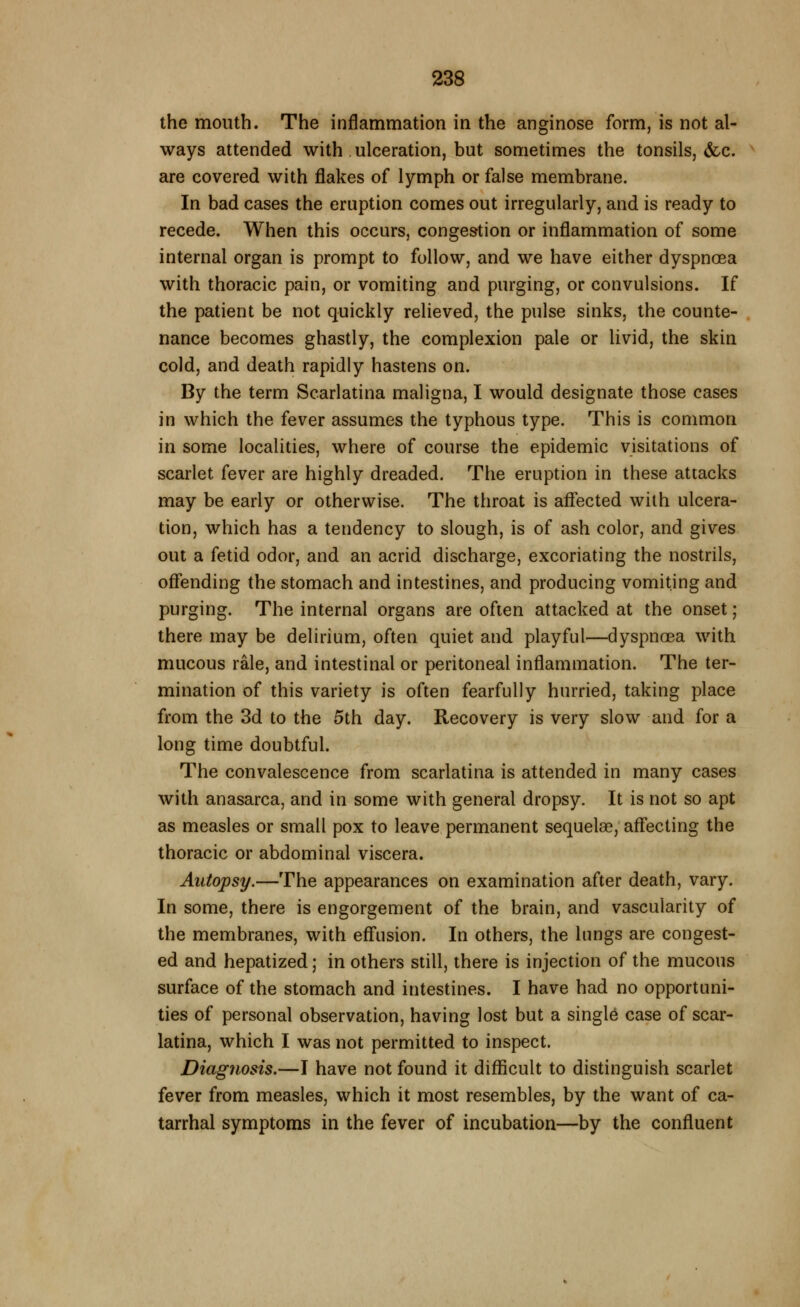 the mouth. The inflammation in the anginose form, is not al- ways attended with ulceration, but sometimes the tonsils, &c. are covered with flakes of lymph or false membrane. In bad cases the eruption comes out irregularly, and is ready to recede. When this occurs, congestion or inflammation of some internal organ is prompt to follow, and we have either dyspnoea with thoracic pain, or vomiting and purging, or convulsions. If the patient be not quickly relieved, the pulse sinks, the counte- nance becomes ghastly, the complexion pale or livid, the skin cold, and death rapidly hastens on. By the term Scarlatina maligna, I would designate those cases in which the fever assumes the typhous type. This is common in some localities, where of course the epidemic visitations of scarlet fever are highly dreaded. The eruption in these attacks may be early or otherwise. The throat is aflE'ected with ulcera- tion, which has a tendency to slough, is of ash color, and gives out a fetid odor, and an acrid discharge, excoriating the nostrils, offending the stomach and intestines, and producing vomiting and purging. The internal organs are often attacked at the onset; there may be delirium, often quiet and playful—dyspnoea with mucous rale, and intestinal or peritoneal inflammation. The ter- mination of this variety is often fearfully hurried, taking place from the 3d to the 5th day. Recovery is very slow and for a long time doubtful. The convalescence from scarlatina is attended in many cases with anasarca, and in some with general dropsy. It is not so apt as measles or small pox to leave permanent sequelae, aff'ecting the thoracic or abdominal viscera. Autopsy.—The appearances on examination after death, vary. In some, there is engorgement of the brain, and vascularity of the membranes, with eflfusion. In others, the lungs are congest- ed and hepatized; in others still, there is injection of the mucous surface of the stomach and intestines. I have had no opportuni- ties of personal observation, having lost but a singl6 case of scar- latina, which I was not permitted to inspect. Diagnosis.—I have not found it difficult to distinguish scarlet fever from measles, which it most resembles, by the want of ca- tarrhal symptoms in the fever of incubation—by the confluent