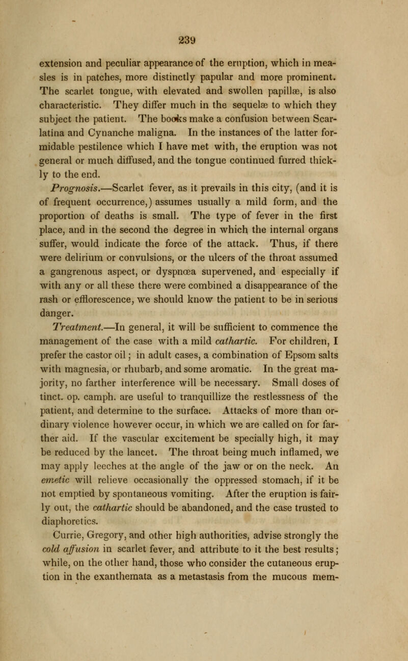 23y extension and peculiar appearance of the eruption, which in mea- sles is in patches, more distinctly papular and more prominent. The scarlet tongue, with elevated and swollen papillas, is also characteristic. They differ much in the sequelae to which they subject the patient. The books make a confusion between Scar- latina and Cynanche maligna. In the instances of the latter for- midable pestilence which I have met with, the eruption was not general or much diffused, and the tongue continued furred thick- ly to the end. Prognosis.—Scarlet fever, as it prevails in this city, (and it is of frequent occurrence,) assumes usually a mild form, and the proportion of deaths is small. The type of fever in the first place, and in the second the degree in which the internal organs suffer, would indicate the force of the attack. Thus, if there were delirium or convulsions, or the ulcers of the throat assumed a gangrenous aspect, or dyspnoea supervened, and especially if with any or all these there were combined a disappearance of the rash or efflorescence, we should know the patient to be in serious danger. Treatment.—In general, it will be sufficient to commence the management of the case with a mild cathartic. For children, I prefer the castor oil; in adult cases, a combination of Epsom salts with magnesia, or rhubarb, and some aromatic. In the great ma- jority, no farther interference will be necessary. Small doses of tinct. op. camph. are useful to tranquillize the restlessness of the patient, and determine to the surface. Attacks of more than or- dinary violence however occur, in which we are called on for far- ther aid. If the vascular excitement be specially high, it may be reduced by the lancet. The throat being much inflamed, we may apply leeches at the angle of the jaw or on the neck. An emetic will relieve occasionally the oppressed stomach, if it be not emptied by spontaneous vomiting. After the eruption is fair- ly out, the cathartic should be abandoned, and the case trusted to diaphoretics. Currie, Gregory, and other high authorities, advise strongly the cold affusion in scarlet fever, and attribute to it the best results; while, on the other hand, those who consider the cutaneous erup- tion in the exanthemata as a metastasis from the mucous mem-