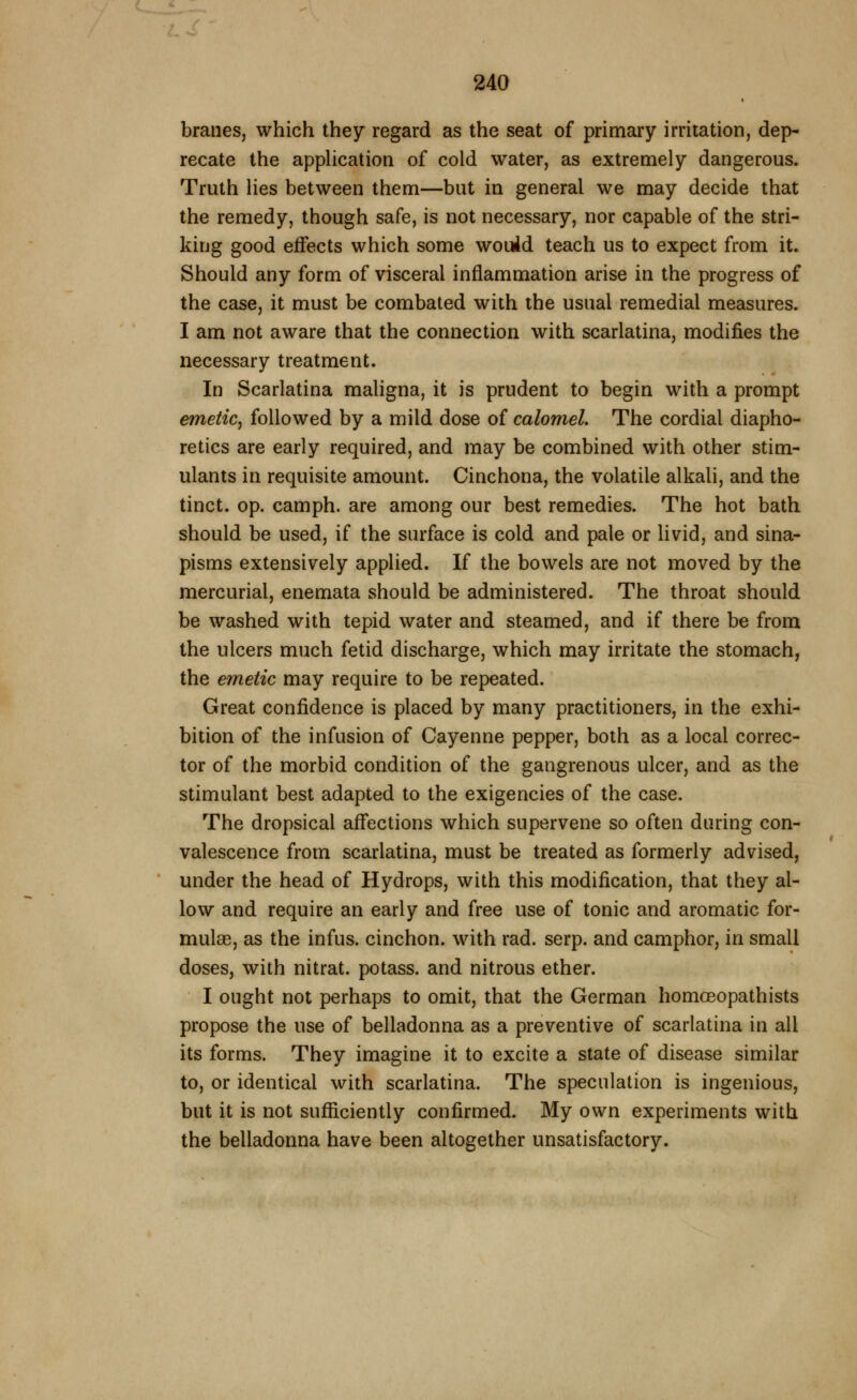 braiies, which they regard as the seat of primary irritation, dep- recate the appUcation of cold water, as extremely dangerous. Truth lies between them—but in general we may decide that the remedy, though safe, is not necessary, nor capable of the stri- king good effects which some wouid teach us to expect from it. Should any form of visceral inflammation arise in the progress of the ceise, it must be combated with the usual remedial measures. I am not aware that the connection with scarlatina, modifies the necessary treatment. In Scarlatina maligna, it is prudent to begin with a prompt emetic, followed by a mild dose of calomel. The cordial diapho- retics are early required, and may be combined with other stim- ulants in requisite amount. Cinchona, the volatile alkali, and the tinct. op. camph. are among our best remedies. The hot bath should be used, if the surface is cold and pale or livid, and sina- pisms extensively applied. If the bowels are not moved by the mercurial, enemata should be administered. The throat should be washed with tepid water and steamed, and if there be from the ulcers much fetid discharge, which may irritate the stomach, the emetic may require to be repeated. Great confidence is placed by many practitioners, in the exhi- bition of the infusion of Cayenne pepper, both as a local correc- tor of the morbid condition of the gangrenous ulcer, and as the stimulant best adapted to the exigencies of the case. The dropsical aff*ections which supervene so often during con- valescence from scarlatina, must be treated as formerly advised, under the head of Hydrops, with this modification, that they al- low and require an early and free use of tonic and aromatic for- mulas, as the infus. cinchon. with rad. serp. and camphor, in small doses, with nitrat. potass, and nitrous ether. I ought not perhaps to omit, that the German homoeopathists propose the use of belladonna as a preventive of scarlatina in all its forms. They imagine it to excite a state of disease similar to, or identical with scarlatina. The speculation is ingenious, but it is not sufiiciently confirmed. My own experiments with the belladonna have been altogether unsatisfactory.