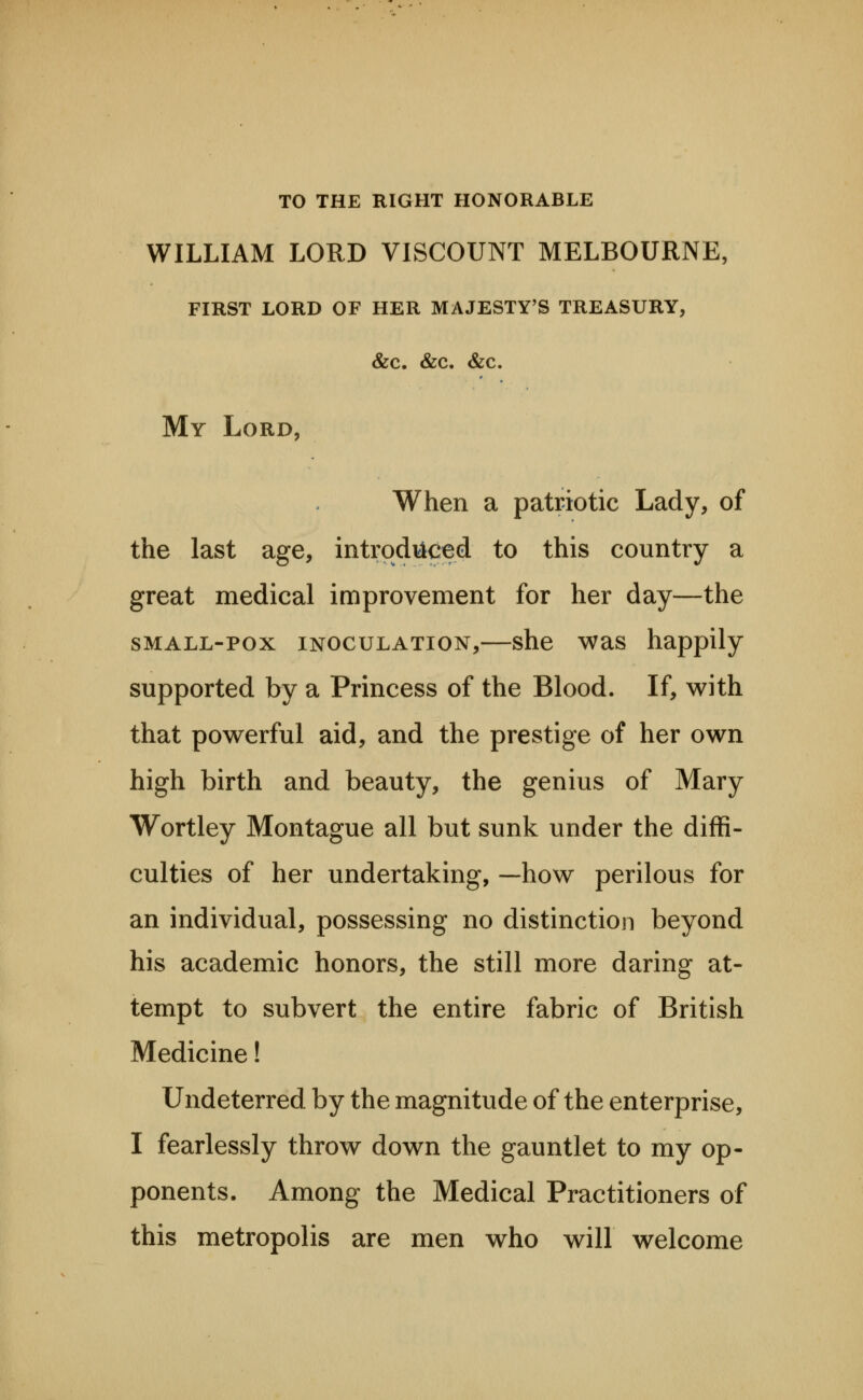 TO THE RIGHT HONORABLE WILLIAM LORD VISCOUNT MELBOURNE, FIRST LORD OF HER MAJESTY'S TREASURY, &C. &C. &C. My Lord, When a patriotic Lady, of the last age, introduced to this country a great medical improvement for her day—the sMALL-pox INOCULATION,—she was happily supported by a Princess of the Blood. If, with that powerful aid, and the prestige of her own high birth and beauty, the genius of Mary Wortley Montague all but sunk under the diffi- culties of her undertaking, —how perilous for an individual, possessing no distinction beyond his academic honors, the still more daring at- tempt to subvert the entire fabric of British Medicine! Undeterred by the magnitude of the enterprise, I fearlessly throw down the gauntlet to my op- ponents. Among the Medical Practitioners of this metropolis are men who will welcome