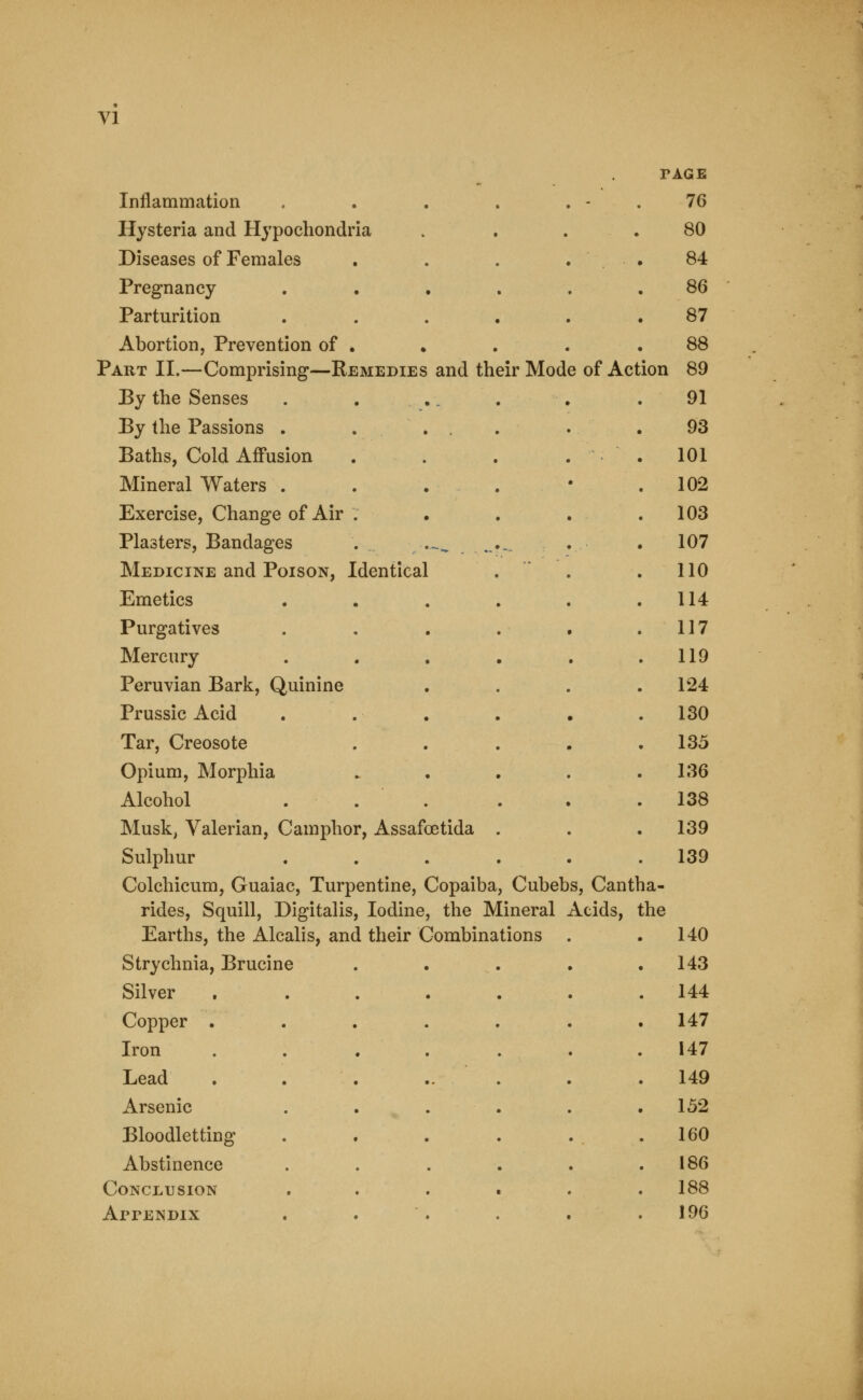 PAGE Inflammation , - 76 Hysteria and Hypochondria • 80 Diseases of Females 84 Pregnancy 86 Parturition 87 Abortion, Prevention of . 88 Part II.—Comprising—Remedies and their Mode of Act ion 89 By the Senses . . .. 91 By the Passions . . . . 93 Baths, Cold Affusion . 101 Mineral Waters . . . . 102 Exercise, Change of Air . . 103 Plasters, Bandages . ..^ .- • -- •. ■ . 107 Medicine and Poison, Identical . 110 Emetics . 114 Purgatives 117 Mercury . 119 Peruvian Bark, Quinine . 124 Prussic Acid . 130 Tar, Creosote . 135 Opium, Morphia . 136 Alcohol . 138 Musk, Valerian, Camphor, Assafoetida . 139 Sulphur . 139 Colchicum, Guaiac, Turpentine, Copaiba, Cubebs, Cantl la- rides, Squill, Digitalis, Iodine, the Mineral Acids, the Earths, the Alcalis, and their Combinations . . 140 Strychnia, Brucine . 143 Silver 144 Copper . . 147 Iron 147 Lead . 149 Arsenic . 152 Bloodletting . 160 Abstinence 186 Conclusion . 188 Appendix 196