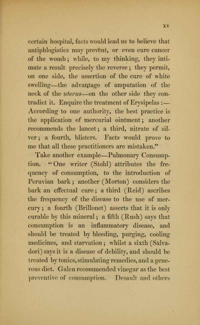 certain hospital, facts would lead us to believe that antiphlogistics may prevent, or even cure cancer of the womb; while, to my thinking, they inti- mate a result precisely the reverse ; they permit, on one side, the assertion of the cure of white swelling—the advaAtage of amputation of the neck of the uterus—on the other side they con- tradict it. Enquire the treatment of Erysipelas :— According to one authority, the best practice is the application of mercurial ointment; another recommends the lancet; a third, nitrate of sil- ver ; a fourth, blisters. Facts would prove to me that all these practitioners are mistaken.'' Take another example—Pulmonary Consump- tion. ^' One writer (Stohl) attributes the fre- quency of consumption, to the introduction of Peruvian bark; another (Morton) considers the bark an effectual cure; a third (Reid) ascribes the frequency of the disease to the use of mer- cury ; a fourth (Brillonet) asserts that it is only curable by this mineral; a fifth (Rush) says that consumption is an inflammatory disease, and should be treated by bleeding, purging, cooling medicines, and starvation ; whilst a sixth (Salva- dori) says it is a disease of debility, and should be treated by tonics, stimulating remedies, and a gene- rous diet. Galen recommended vinegar as the best preventive of consumption. Desault and others