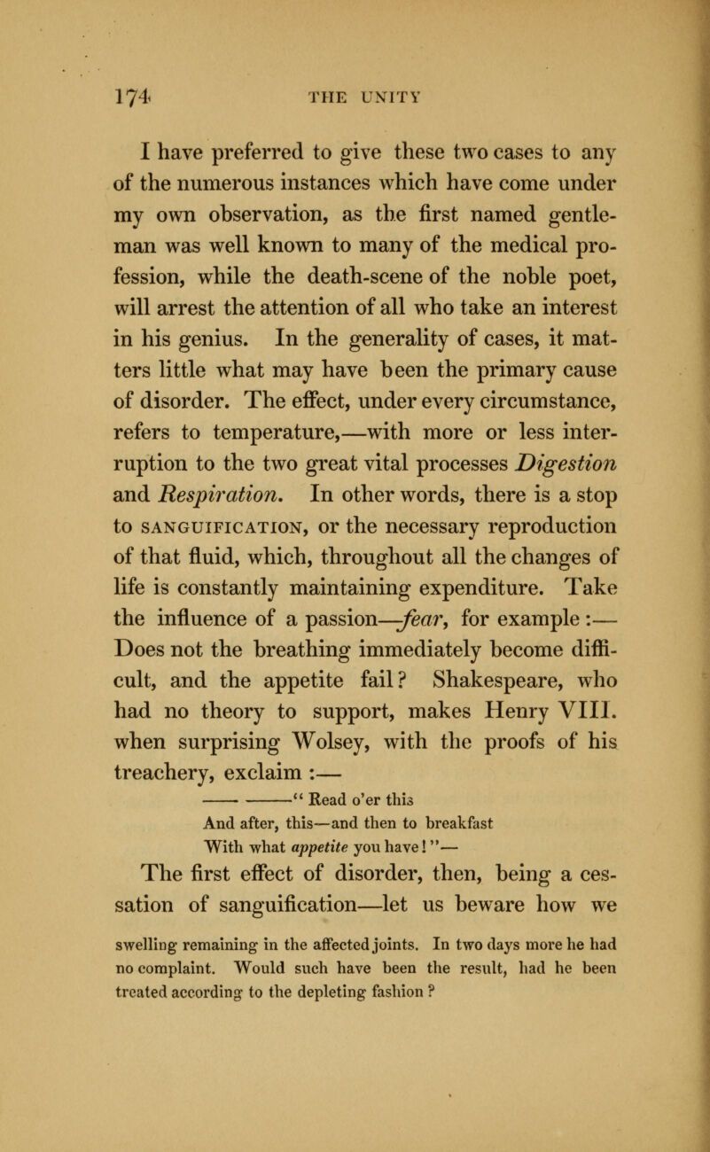 I have preferred to give these two cases to any of the numerous instances which have come under my own observation, as the first named gentle- man was well known to many of the medical pro- fession, while the death-scene of the noble poet, will arrest the attention of all who take an interest in his genius. In the generality of cases, it mat- ters little what may have been the primary cause of disorder. The effect, under every circumstance, refers to temperature,—with more or less inter- ruption to the two great vital processes Digestion and Respiration. In other words, there is a stop to SANGUIFICATION, or the necessary reproduction of that fluid, which, throughout all the changes of life is constantly maintaining expenditure. Take the influence of a passion—^/e^xr, for example :— Does not the breathing immediately become diffi- cult, and the appetite fail? Shakespeare, who had no theory to support, makes Henry VIII. when surprising Wolsey, with the proofs of his treachery, exclaim :— ** Read o'er this And after, this—and then to breakfast W^ith what appetite you have! '*— The first effect of disorder, then, being a ces- sation of sanguification—let us beware how we swelling remaining in the affected joints. In two days more he had no complaint. Would such have been the result, had he been treated according to the depleting fashion ?