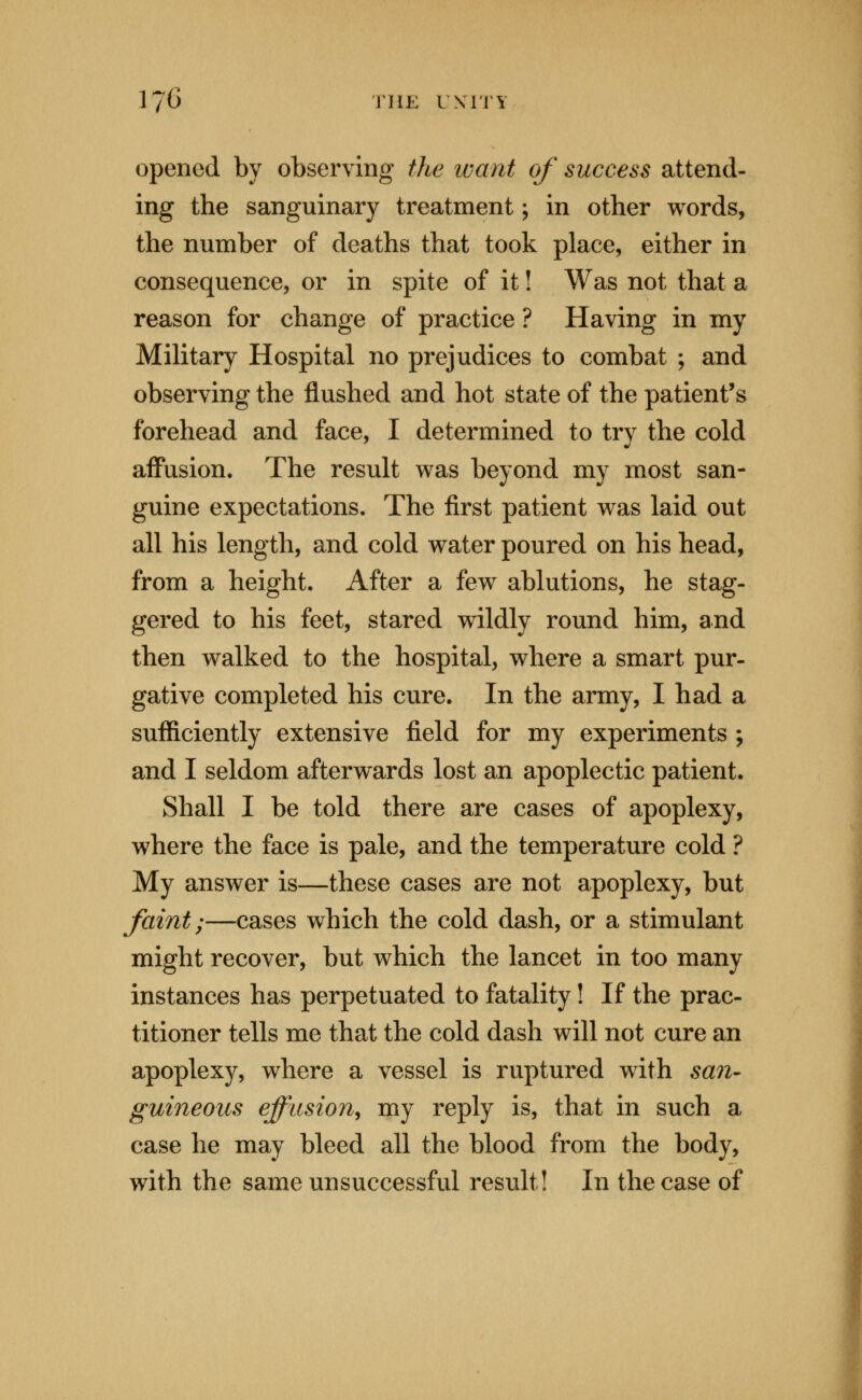 opened by observing the want of success attend- ing the sanguinary treatment; in other words, the number of deaths that took place, either in consequence, or in spite of it! Was not that a reason for change of practice ? Having in my Military Hospital no prejudices to combat ; and observing the flushed and hot state of the patient's forehead and face, I determined to try the cold aff*usion. The result was beyond my most san- guine expectations. The first patient was laid out all his length, and cold water poured on his head, from a height. After a few ablutions, he stag- gered to his feet, stared wildly round him, and then walked to the hospital, where a smart pur- gative completed his cure. In the army, I had a sufficiently extensive field for my experiments ; and I seldom afterwards lost an apoplectic patient. Shall I be told there are cases of apoplexy, where the face is pale, and the temperature cold ? My answer is—these cases are not apoplexy, but faint;—cases which the cold dash, or a stimulant might recover, but which the lancet in too many instances has perpetuated to fatality! If the prac- titioner tells me that the cold dash will not cure an apoplexy, where a vessel is ruptured with sa7i' guineous effusion^ my reply is, that in such a case he may bleed all the blood from the body, with the same unsuccessful result! In the case of