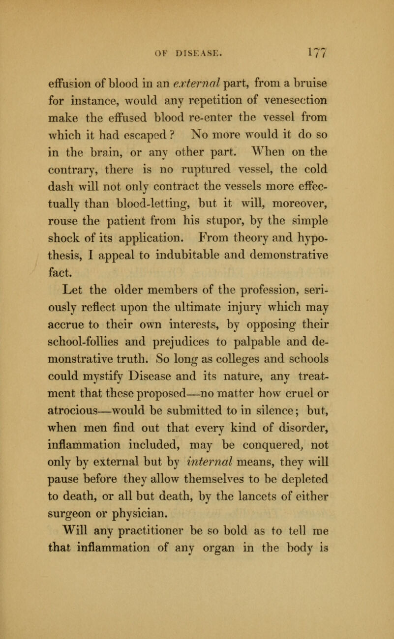 effusion of blood in an external part, from a bruise for instance, would any repetition of venesection make the effused blood re-enter the vessel from which it had escaped ? No more would it do so in the brain, or any other part. When on the contrary, there is no ruptured vessel, the cold dash will not only contract the vessels more effec- tually than blood-letting, but it will, moreover, rouse the patient from his stupor, by the simple shock of its application. From theory and hypo- thesis, I appeal to indubitable and demonstrative fact. Let the older members of the profession, seri- ously reflect upon the ultimate injury which may accrue to their own interests, by opposing their school-follies and prejudices to palpable and de- monstrative truth. So long as colleges and schools could mystify Disease and its nature, any treat- ment that these proposed—no matter how cruel or atrocious—would be submitted to in silence; but, when men find out that every kind of disorder, inflammation included, may be conquered^ not only by external but by ijiternal means, they will pause before they allow themselves to be depleted to death, or all but death, by the lancets of either surgeon or physician. Will any practitioner be so bold as to tell me that inflammation of any organ in the body is