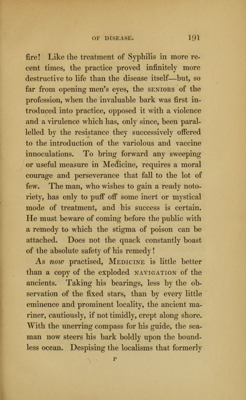 fire! Like the treatment of Syphilis in more re- cent times, the practice proved infinitely more destructive to life than the disease itself—but, so far from opening men's eyes, the seniors of the profession, when the invaluable bark was first in- troduced into practice, opposed it with a violence and a virulence which has, only since, been paral- lelled by the resistance they successively offered to the introduction of the variolous and vaccine innoculations. To bring forward any sweeping or useful measure in Medicine, requires a moral courage and perseverance that fall to the lot of few. The man, who wishes to gain a ready noto- riety, has only to puff off some inert or mystical mode of treatment, and his success is certain. He must beware of coming before the public with a remedy to which the stigma of poison can be attached. Does not the quack constantly boast of the absolute safety of his remedy! As now practised, Medicine is little better than a copy of the exploded navigation of the ancients. Taking his bearings, less by the ob- servation of the fixed stars, than by every little eminence and prominent locality, the ancient ma- riner, cautiously, if not timidly, crept along shore. With the unerring compass for his guide, the sea- man now steers his bark boldly upon the bound- less ocean. Despising the localisms that formerly