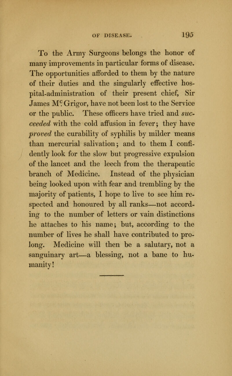 To the Army Surgeons belongs the honor of many improvements in particular forms of disease. The opportunities afforded to them by the nature of their duties and the singularly effective hos- pital-administration of their present chief, Sir James M^ Grigor, have not been lost to the Service or the public. These officers have tried and suc^ ceeded with the cold affusion in fever; they have proved the curability of syphilis by milder means than mercurial salivation; and to them I confi- dently look for the slow but progressive expulsion of the lancet and the leech from the therapeutic branch of Medicine. Instead of the physician being looked upon with fear and trembling by the majority of patients, I hope to live to see him re- spected and honoured by all ranks—not accord- ing to the number of letters or vain distinctions he attaches to his name; but, according to the number of lives he shall have contributed to pro- long. Medicine will then be a salutary, not a sanguinary art—a blessing, not a bane to hu- manity !