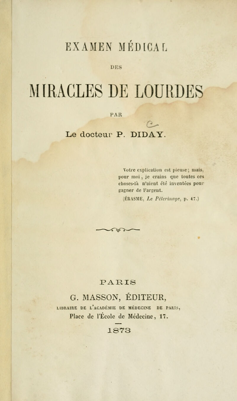 EXAMEN MÉDICAL MIRACLES DE LOURDES Le docteur P. DIDAY. Votre explication e?t pieuse; mais. pour moi, je crains que toutes cei choses-là n'aient été in\ entées pour gagner de l'argent. (ÉRASME, Le Pèlerinage, p. 47.) PARIS G. MASSON, ÉDITEUR, LIBRAIRE DE L'ACADÉMIE DE MÉDECINE DE PARIS Place de l'École de Médecine, 17. 1873