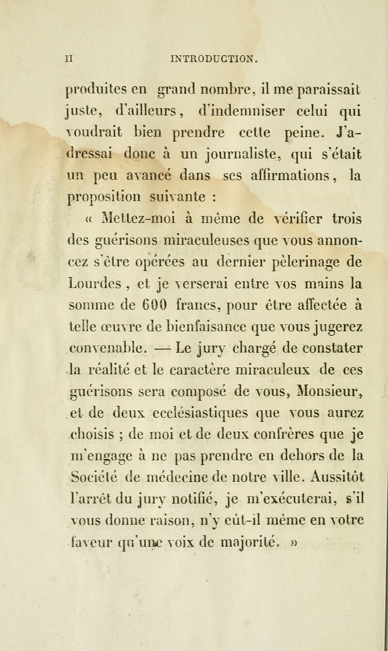 produites en grand nombre, il me paraissait juste, d'ailleurs, d'indemniser celui qui voudrait bien prendre cette peine. J'a- dressai donc à un journaliste, qui s'était un peu avancé dans ses affirmations, la proposition suivante : (( Mettez-moi à même de vérifier trois des guérisons miraculeuses que vous annon- cez s'être opérées au dernier pèlerinage de Lourdes , et je verserai entre vos mains la somme de 600 francs, pour être affectée à telle œuvre de bienfaisance que vous jugerez convenable. —- Le jury chargé de constater la réalité et le caractère miraculeux de ces guérisons sera composé de vous, Monsieur, et de deux ecclésiastiques que vous aurez choisis ; de moi et de deux confrères que je m'engage à ne pas prendre en dehors de la Société de médecine de notre ville. Aussitôt l'arrêt du jury notifié, je m'exécuterai, s'il vous donne raison, n'y eût-il même en votre faveur qu'ui>e voix de majorité. »