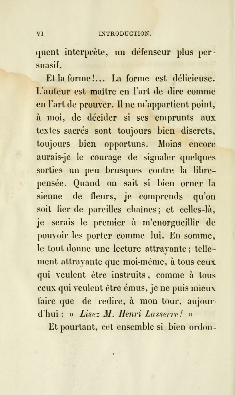 qucnt interprète, un défenseur plus per- suasif. Et la forme î... La forme est délicieuse. L'auteur est maître en l'art de dire comme en Fart de prouver. Il ne m'appartient point, à moi, de décider si ses emprunts aux textes sacrés sont toujours bien discrets, toujours bien opportuns. Moins encore aurais-je le courage de signaler quelques sorties un peu brusques contre la libre- pensée. Quand on sait si bien orner la sienne de fleurs, je comprends qu'on soit fier de pareilles chaînes; et celles-là, je serais le premier à m'enorgueillir de pouvoir les porter comme lui. En somme, le tout donne une lecture attrayante ; telle- ment attrayante que moi-même, à tous ceux qui veulent être instruits, comme à tous ceux qui veulent être émus, je ne puis mieux faire que de redire, à mon tour, aujour- d'hui : a Lisez 31. Henri Lasserre! » Et pourtant, cet ensemble si bien ordon-