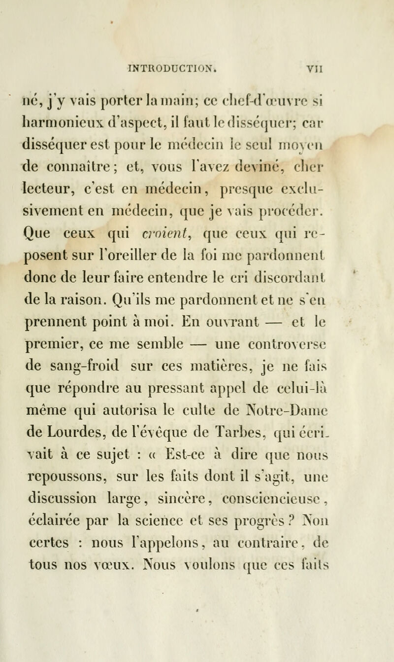 ne, j'y vais porter la main; ce chef-d'œuvre si harmonieux d'aspect, il faut le disséquer; car disséquer est pour le médecin le seul moyen de connaître ; et, vous l'avez deviné, cher lecteur, c'est en médecin, presque exclu- sivement en médecin, que je vais procéder. Que ceux qui croient, que ceux qui re- posent sur l'oreiller de la foi me pardonnent donc de leur faire entendre le cri discordant de la raison. Qu'ils me pardonnent et ne s'en prennent point à moi. En ouvrant — et le premier, ce me semble — une controverse de sang-froid sur ces matières, je ne fais que répondre au pressant appel de celui-là même qui autorisa le culte de Notre-Dame de Lourdes, de l'évêque de Tarbes, qui écri- vait à ce sujet : « Est-ce à dire que nous repoussons, sur les faits dont il s'agit, une discussion large, sincère, consciencieuse , éclairée par la science et ses progrès ? Non certes : nous l'appelons, au contraire, de tous nos vœux. Nous voulons que ces faits