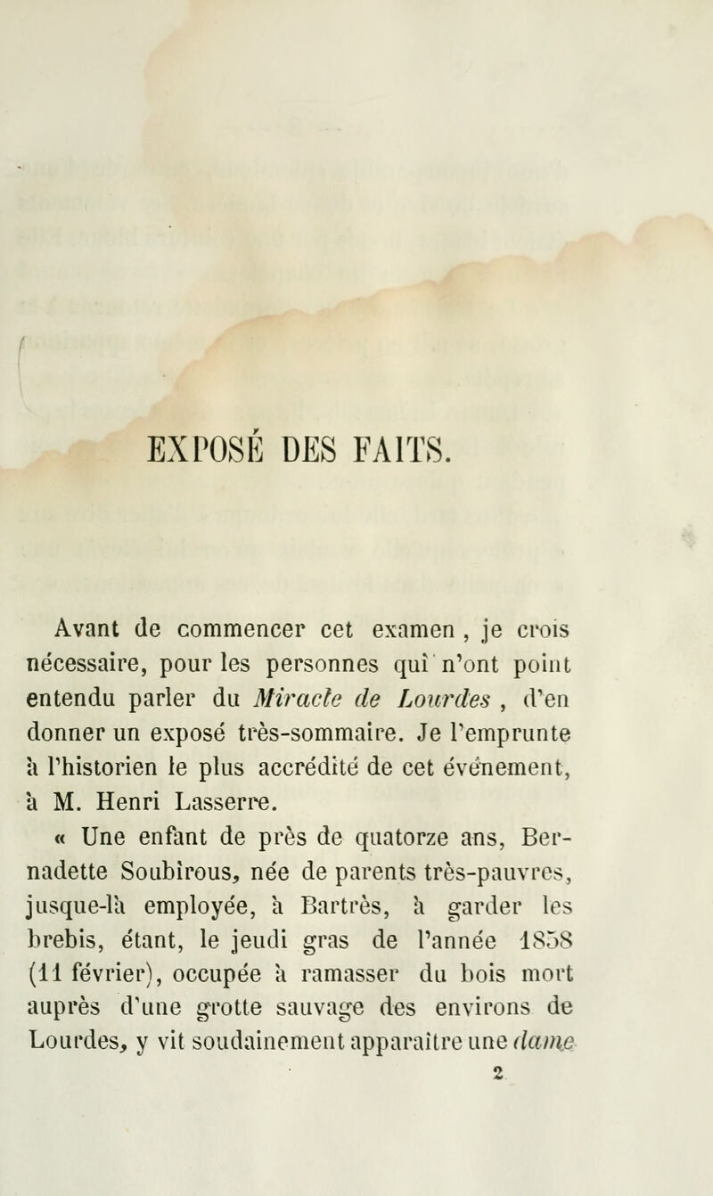 EXPOSE DES FAITS. Avant de commencer cet examen , je crois nécessaire, pour les personnes qui n'ont point entendu parler du Miracle de Lourdes , d'en donner un exposé très-sommaire. Je l'emprunte à l'historien le plus accrédité de cet événement, à M. Henri Lasserre. « Une enfant de près de quatorze ans, Ber- nadette SoLibirous, née de parents très-pauvres, jusque-là employée, h Bartrès, a garder les brebis, étant, le jeudi gras de l'année 1858 (11 février), occupée a ramasser du bois mort auprès d'une grotte sauvage des environs de Lourdes, y vit soudainement apparaître une daim 2