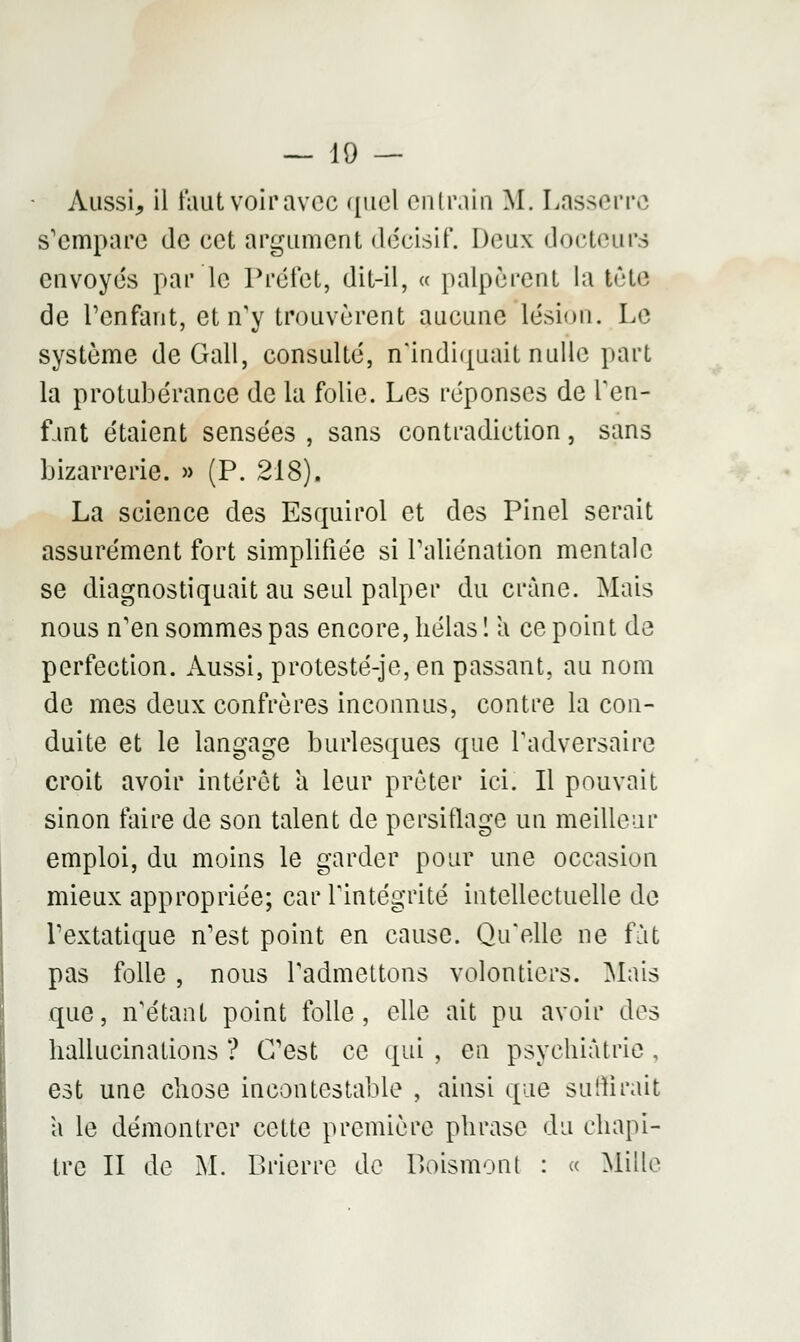 Aussi, il faut voir avec quel entrain M. Lasserrc s'empare de cet argument décisif. Deux docteurs envoyés par le Préfet, dit-il, « palpèrent la lôte de l'enfant, et n'y trouvèrent aucune lésion. Le système de Gall, consulté, n'indiquait nulle part la protubérance de la folie. Les réponses de l'en- fant étaient sensées , sans contradiction, sans bizarrerie. » (P. 218). La science des Esquirol et des Pinel serait assurément fort simplifiée si l'aliénation mentale se diagnostiquait au seul palper du crâne. Mais nous n'en sommes pas encore, hélas 1 a ce point de perfection. Aussi, protesté-je, en passant, au nom de mes deux confrères inconnus, contre la con- duite et le langage burlesques que l'adversaire croit avoir intérêt a leur prêter ici. Il pouvait sinon faire de son talent de persiflage un meilleur emploi, du moins le garder pour une occasion mieux appropriée; car l'intégrité intellectuelle de l'extatique n'est point en cause. Qu'elle ne fàt pas folle , nous l'admettons volontiers. Mais que, n'étant point folle, elle ait pu avoir des hallucinations ? C'est ce qui , en psychiatrie . est une chose incontestable , ainsi que suffirait a le démontrer cette première phrase du chapi- tre II de M. Brierre de Roismont : « Mille