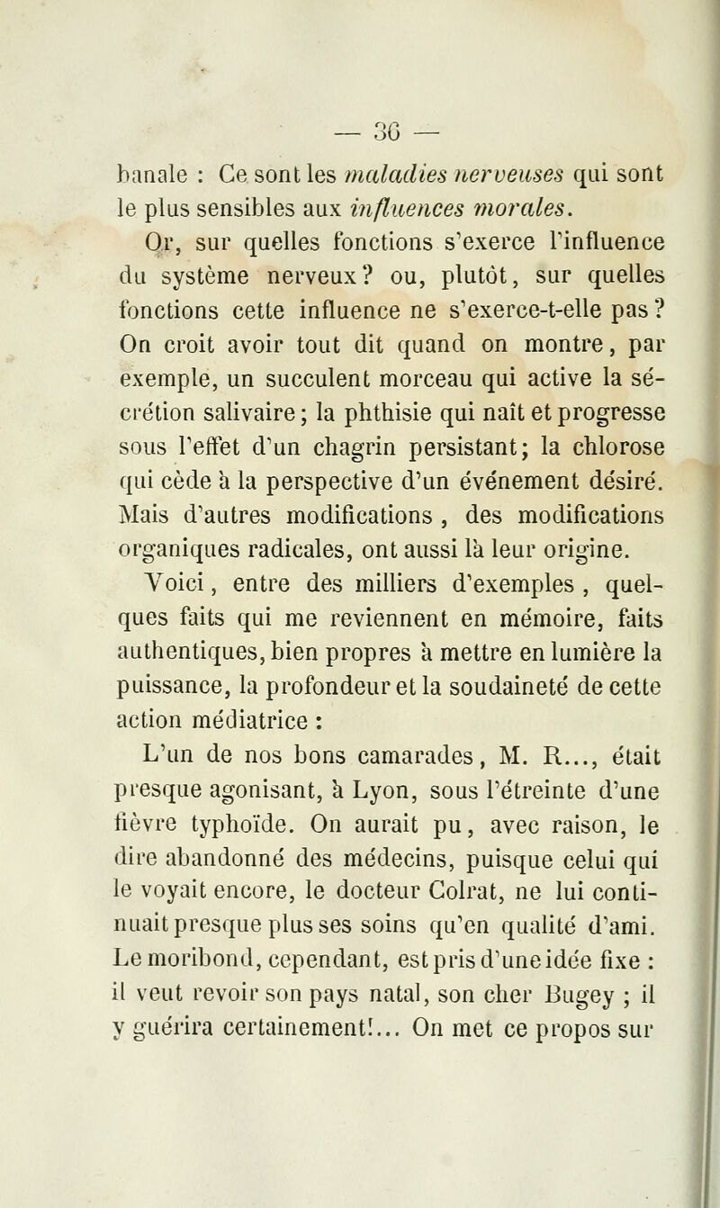 banale : Ce sont les maladies nerveuses qui sont le plus sensibles aux influences morales. Or, sur quelles fonctions s'exerce l'influence du système nerveux? ou, plutôt, sur quelles fonctions cette influence ne s'exerce-t-elle pas ? On croit avoir tout dit quand on montre, par exemple, un succulent morceau qui active la sé- crétion salivaire ; la phthisie qui naît et progresse sous l'effet d'un chagrin persistant; la chlorose qui cède a la perspective d'un événement désiré. Mais d'autres modifications , des modifications organiques radicales, ont aussi là leur origine. Voici, entre des milliers d'exemples , quel- ques faits qui me reviennent en mémoire, faits authentiques, bien propres a mettre en lumière la puissance, la profondeur et la soudaineté de cette action médiatrice : L'un de nos bons camarades, M. R..., était presque agonisant, à Lyon, sous l'étreinte d'une lièvre typhoïde. On aurait pu, avec raison, le dire abandonné des médecins, puisque celui qui le voyait encore, le docteur Colrat, ne lui conti- nuait presque plus ses soins qu'en qualité d'ami. Le moribond, cependant, est pris d'une idée fixe : il veut revoir son pays natal, son cher Bugey ; il y guérira certainement!... On met ce propos sur