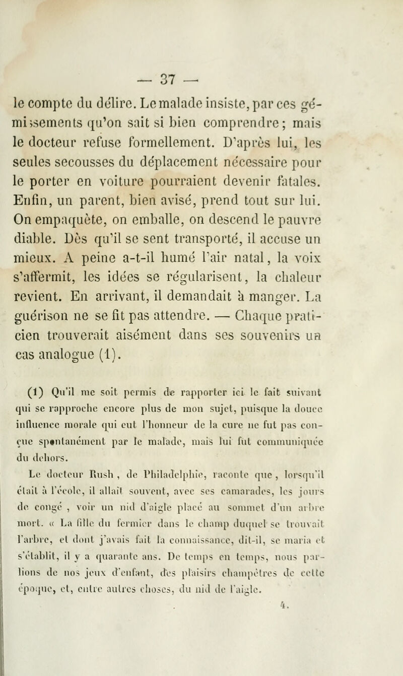 le compte du délire. Le malade insiste, par ces gé- missements qu'on sait si bien comprendre; mais le docteur refuse formellement. D'après lui, los seules secousses du déplacement nécessaire pour le porter en voiture pourraient devenir fatales. Enfin, un parent, bien avisé, prend tout sur lui. On empaqueté, on emballe, on descend le pauvre diable. Dès qu'il se sent transporté, il accuse un mieux. A peine a-t-il humé l'air natal, la voix s'affermit, les idées se régularisent, la chaleur revient. En arrivant, il demandait à manger. La guérison ne se fit pas attendre. — Chaque prati- cien trouverait aisément dans ses souvenirs ub cas analogue (1). (1) Qu'il me soit permis de rapporter ici le fait suivant qui se rapproche encore plus de mon sujet, puisque la douce influence morale qui eut l'honneur de la cure ne fut pas con- çue spontanément par le malade, mais lui fut communiquée du dehors. Le docteur Rush , de Philadelphie, raconte que , lorsqu'il était à l'école, il allait souvent, avec ses camarades, les jours de congé , voir un nid d'aigle placé au sommet d'un arbre mort, « La fille du fermier dans le champ duquel se trouvait l'arbre, et dont j'avais fait la connaissance, dit-il, se maria et s'établit, il y a quarante ans. De temps en temps, nous par- lions de nos jeux d'enfant, des plaisirs champêtres de eelie époque, et, entre autres choses, du nid de l'aigle. 4.