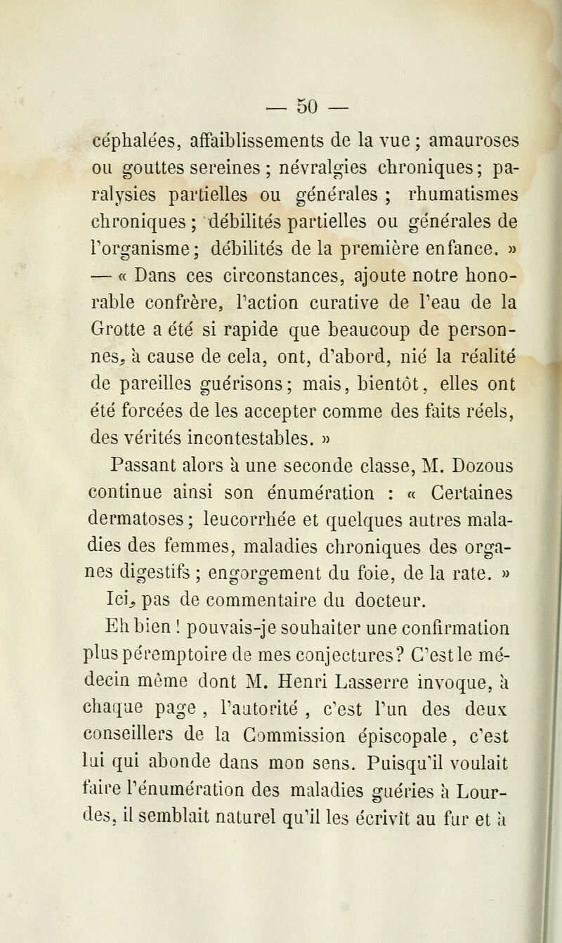 céphalées, affaiblissements de la vue ; amauroses ou gouttes sereines ; névralgies chroniques; pa- ralysies partielles ou générales ; rhumatismes chroniques ; débilités partielles ou générales de l'organisme; débilités de la première enfance. » — « Dans ces circonstances, ajoute notre hono- rable confrère, l'action curative de Peau de la Grotte a été si rapide que beaucoup de person- nes, à cause de cela, ont, d'abord, nié la réalité de pareilles guérisons; mais, bientôt, elles ont été forcées de les accepter comme des faits réels, des vérités incontestables. » Passant alors a une seconde classe, M. Dozous continue ainsi son énumération : « Certaines dermatoses ; leucorrhée et quelques autres mala- dies des femmes, maladies chroniques des orga- nes digestifs ; engorgement du foie, de la rate. » Ici, pas de commentaire du docteur. Eh bien ! pouvais-je souhaiter une confirmation pluspéremptoire de mes conjectures? C'est le mé- decin même dont M. Henri Lasserre invoque, a chaque page , l'autorité , c'est l'un des deux conseillers de la Commission épiscopale, c'est lui qui abonde dans mon sens. Puisqu'il voulait faire l'énumération des maladies guéries a Lour- des, il semblait naturel qu'il les écrivît au fur et a