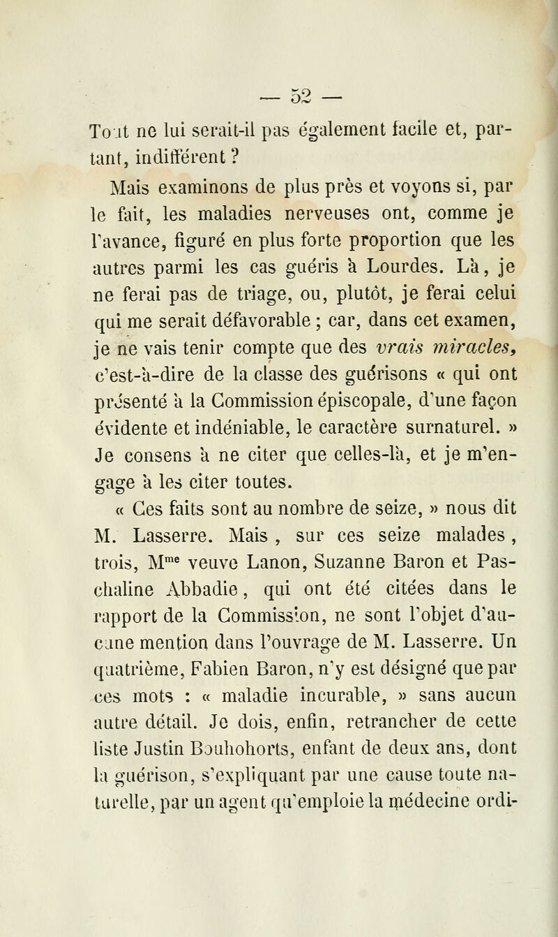 — 02 — Tout ne lui serait-il pas également facile et, par- tant, indifférent ? Mais examinons de plus près et voyons si, par le fait, les maladies nerveuses ont, comme je l'avance, figuré en plus forte proportion que les autres parmi les cas guéris a Lourdes. La, je ne ferai pas de triage, ou, plutôt, je ferai celui qui me serait défavorable ; car, dans cet examen, je ne vais tenir compte que des vrais miracles, c'est-a-dire de la classe des guérisons « qui ont présenté a la Commission épiscopale, d'une façon évidente et indéniable, le caractère surnaturel. » Je consens a ne citer que celles-là, et je m'en- gage a les citer toutes. « Ces faits sont au nombre de seize, » nous dit M. Lasserre. Mais , sur ces seize malades, trois, Mme veuve Lanon, Suzanne Baron et Pas- chaline Abbadie, qui ont été citées dans le rapport de la Commission, ne sont l'objet d'au- cune mention dans l'ouvrage de M. Lasserre. Un quatrième, Fabien Baron, n'y est désigné que par ces mots : « maladie incurable, » sans aucun autre détail. Je dois, enfin, retrancher de cette liste Justin Bouhohorts, enfant de deux ans, dont la guérison, s'expliquant par une cause toute na- turelle, par un agent qu'emploie la médecine ordi-