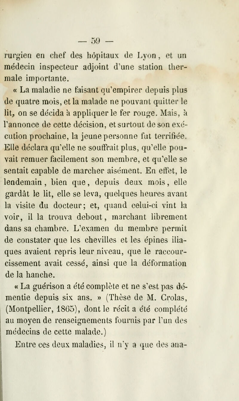 rurgien en chef des hôpitaux de Lyon, et un médecin inspecteur adjoint d'une station ther- male importante. « La maladie ne faisant qu'empirer depuis plus de quatre mois, et la malade ne pouvant quitter le lit, on se décida a appliquer le fer rouge. Mais, à l'annonce de cette décision, et surtout de son exé- cution prochaine, la jeune personne fut terrifiée. Elle déclara qu elle ne souffrait plus, qu'elle pou- vait remuer facilement son membre, et qu'elle se sentait capable de marcher aisément. En effet, le lendemain , bien que, depuis deux mois, elle gardât le lit, elle se leva, quelques heures avant la visite du docteur; et, quand celui-ci vint la voir, il la trouva debout, marchant librement dans sa chambre. L'examen du membre permit de constater que les chevilles et les épines ilia- ques avaient repris leur niveau, que le raccour- cissement avait cessé, ainsi que la déformation de la hanche. « La guérison a été complète et ne s'est pas dé- mentie depuis six ans. » (Thèse de M. Crolas, (Montpellier, 18G5), dont le récita été complété au moyen de renseignements fournis par Pun des médecins de cette malade.) Entre ces deux maladies, il n'y a que des ana-