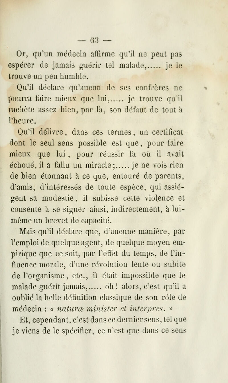 Or, qu'un médecin affirme qu'il ne peut pas espérer de jamais guérir tel malade, je le trouve un peu humble. Qu'il déclare qu'aucun de ses confrères ne pourra faire mieux que lui, je trouve qu'il rachète assez bien, par la, son délaut de tout à l'heure. Qu'il délivre, dans ces termes, un certificat dont le seul sens possible est que, pour faire mieux que lui , pour réussir la où il avait échoué, il a fallu un miracle; je ne vois rien de bien étonnant a ce que, entouré de parents, d'amis, d'intéressés de toute espèce, qui assiè- gent sa modestie, il subisse cette violence et consente a se signer ainsi, indirectement, a lui- même un brevet de capacité. Mais qu'il déclare que, d'aucune manière, par l'emploi de quelque agent, de quelque moyen em- pirique que ce soit, par l'effet du temps, de l'in- fluence morale, d'une révolution lente ou subite de l'organisme, etc., il était impossible que le malade guérit jamais, oh 1 alors, c'est qu'il a oublié la belle définition classique de son rôle de médecin : « naturœ minister et interpres. » Et, cependant, c'est dansée dernier sens, tel que je viens de le spécifier, ce n'est que dans ce sens