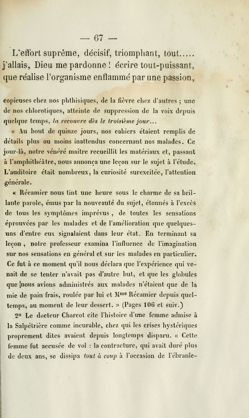 L'effort suprême, décisif, triomphant, tout j'allais, Dieu me pardonne ! écrire tout-puissant, que réalise l'organisme enflammé par une passion, copieuses chez nos phlhisiques, de la fièvre chez d'autres ; une de nos chlorotiques, atteinte de suppression de la voix depuis quelque temps, la recouvre dès le troisième jour... « Au bout de quinze jours, nos cahiers étaient remplis de détails plus ou moins inattendus concernant nos malades. Ce jour-là, notre vénéré maître recueillit les matériaux et, passant à l'amphithéâtre, nous annonça une leçon sur le sujet à l'étude. L'auditoire était nombreux, la curiosité surexcitée, l'attention générale. « Récamier nous tint une heure sous le charme de sa bril- lante parole, émus par la nouveauté du sujet, étonnés à l'excès de tous les symptômes imprévus , de toutes les sensations éprouvées par les malades et de l'amélioration que quelques- uns d'entre eux. signalaient dans leur état. En terminant sa leçon , notre professeur examina l'influence de l'imagination sur nos sensations en général et sur les malades en particulier. Ce fut à ce moment qu'il nous déclara que l'expérience qui ve- nait de se tenter n'avait pas d'autre but, et que les globules que |iious avions administrés aux malades n'étaient que de la mie de pain frais, roulée par lui et Mme Récamier depuis quel- temps, au moment de leur dessert. » (Pages 106 et suiv.) 2° Le docteur Charcot cite l'histoire d'une femme admise à la Salpétrière comme incurable, chez qui les crises hystériques proprement dites avaient depuis longtemps disparu. « Cette femme fut accusée de vol : la contracture, qui avait duré plus de deux ans, se dissipa tout à coup à l'occasion de l'ébranlé-