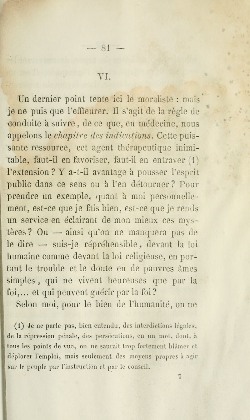 - 8J VI. Un dernier point tente ici le moraliste : i je ne puis que l'effleurer. Il s'agit de la règle de conduite a suivre, de ce que, en médecine, nous appelons le chapitre des indications. Cette puis- sante ressource, cet agent thérapeutique inimi- table, faut-il en favoriser, faut-il en entraver (1) l'extension? Y a-t-il avantage a pousser l'esprit public dans ce sens ou a l'en détourner? Pour prendre un exemple., quant a moi personnelle- ment, est-ce que je fais bien, est-ce que je rends un service en éclairant de mon mieux ces mys- tères? Ou — ainsi qu'on ne manquera pas de le dire — suis-je répréhensible, devant la loi humaine comme devant la loi religieuse, en por- tant le trouble et le doute en de pauvres âmes simples s qui ne vivent heureuses que par la foi,... et qui peuvent guérir par la foi? Selon moi, pour le bien de l'humanité, on ne (1) Je ne parle pas, bien entendu, des interdictions légales, de la répression pénale, des persécutions, en un mot, dont, à tous les points de vue, on ne saurait trop fortement blàinei ( t déplorer l'emploi, mais seulement des moyens propre? à n^ir sur le peuple par l'instruction et par le conseil.