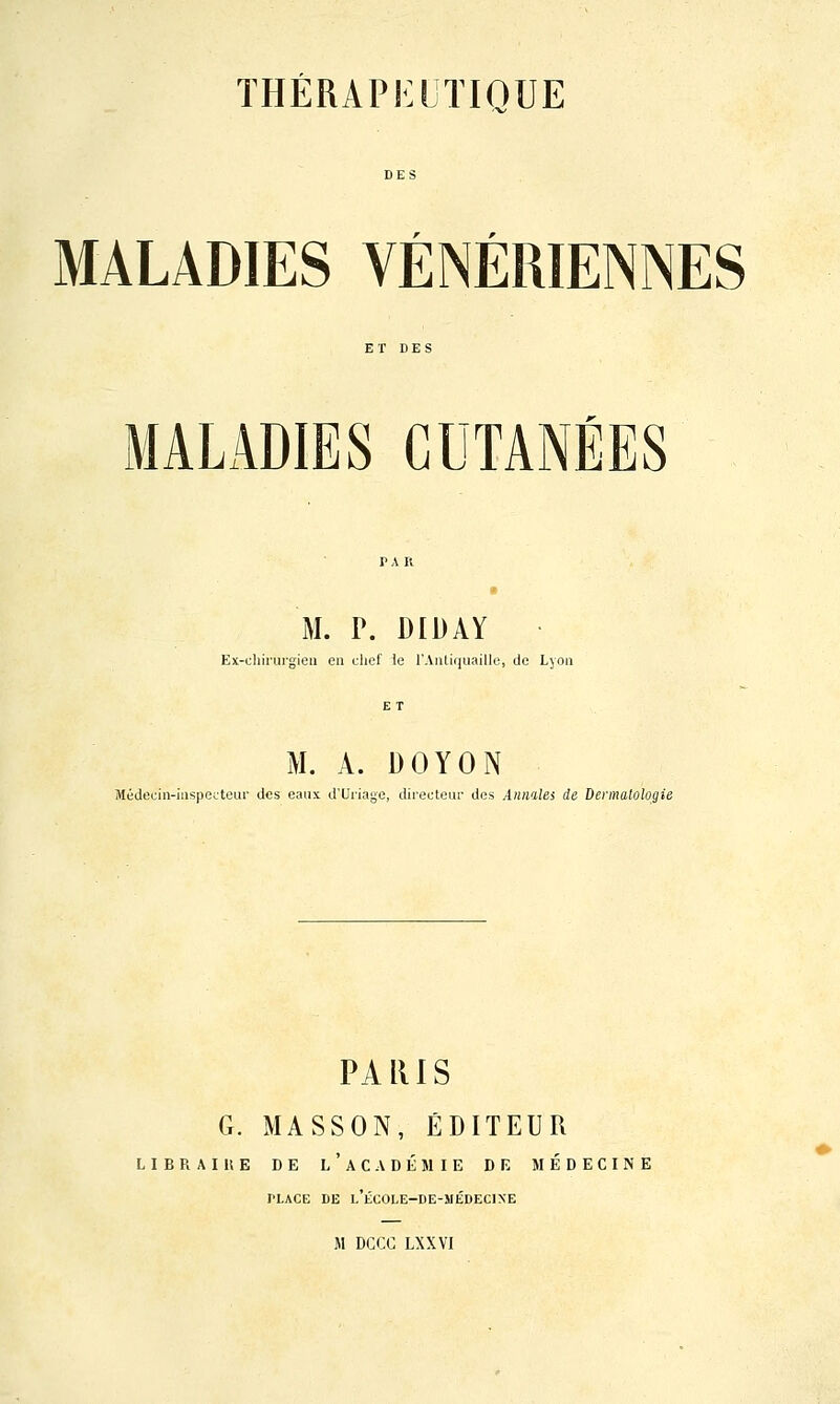 r ^ MALADIES VENERIENNES MALADIES CUTANÉES M. P. DIDAY Ex-chirurgieii en chef le l'AïUiquaillo, de Lyou M. A. DOYON Médecin-iiispecteui' des eaux d'Uriage, directeur des Annalei de Dermatologie PARIS G. MASSON, ÉDITEUR LIERAI 11 E DE l'aCADÉMIE DE MÉDECINE PLACE DE l'ÉC0LE-DE-MÉDEC1XE M DCCC LXXVI