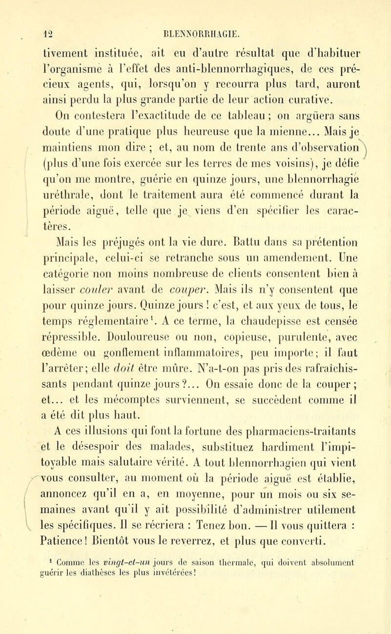 tivement instituée, ait eu d'autre résultat que d'habituer l'organisme à l'effet des anti-blennorrhagiques, de ces pré- cieux agents, qui, lorsqu'on y recourra plus tard, auront ainsi perdu la plus grande partie de leur action curative. On contestera l'exactitude de ce tableau ; on arguera sans doute d'une pratique plus heureuse que la mienne... Mais je maintiens mon dire ; et, au nom de trente ans d'observation^ (plus d'une fois exercée sur les terres de mes voisins), je défie qu'on me montre, guérie en quinze jours, une blennorrhagie uréthrale, dont le traitement aura été commencé durant la période aiguë, telle que je viens d'en spécifier les carac- tères. Mais les préjugés ont la vie dure. Battu dans sa prétention principale, celui-ci se retranche sous un amendement. Une catégorie non moins nombreuse de clients consentent bien à laisser couler avant de couper. Mais ils n'y consentent que pour quinze jours. Quinze jours ! c'est, et aux yeux de tous, le temps réglementaire ^ A ce terme, la chaudepisse est censée répressible. Douloureuse ou non, copieuse, purulente, avec œdème ou gonflement inflammatoires, peu importe; il faut l'arrêter; elle doit être mûre. N'a-t-on pas pris des rafraîchis- sants pendant quinze jours?... On essaie donc de la couper; et... et les mécomptes surviennent, se succèdent comme il a été dit plus haut. A ces illusions qui font la fortune des pharmaciens-traitants et le désespoir des malades, substituez hardiment l'impi- toyable mais salutaire vérité. A tout blennorrhagien qui vient vous consulter, au moment où la période aiguë est établie, annoncez qu'il en a, en moyenne, pour un mois ou six se- maines avant qu'il y ait possibilité d'administrer utilement les spécifiques. Il se récriera : Tenez bon. — Il vous quittera : Patience! Bientôt vous le reverrez, et plus que converti. * Comme les vingt-el-un jours de saison thermale, qui doivent absolument guérir les diathèses les plus invétérées !