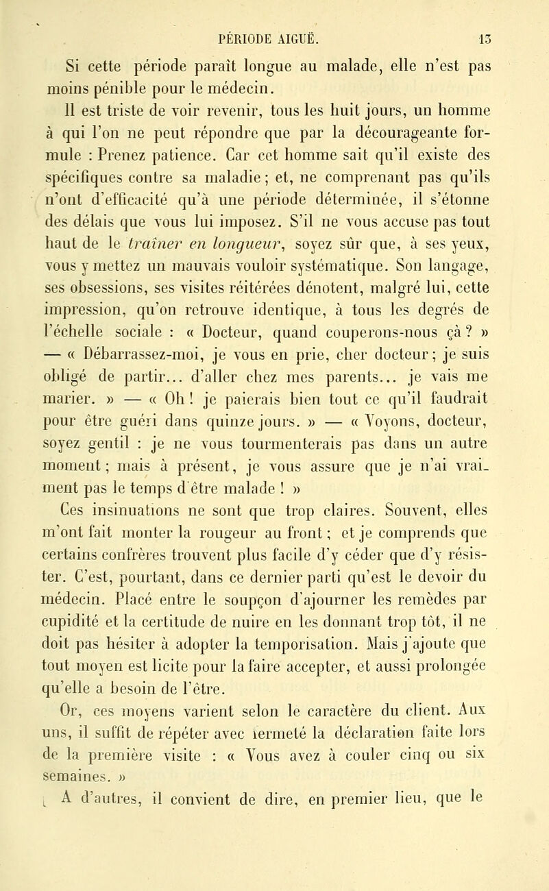 Si cette période paraît longue au malade, elle n'est pas moins pénible pour le médecin. 11 est triste de voir revenir, tous les huit jours, un homme à qui l'on ne peut répondre que par la décourageante for- mule : Prenez patience. Car cet homme sait qu'il existe des spécifiques contre sa maladie ; et, ne comprenant pas qu'ils n'ont d'efficacité qu'à une période déterminée, il s'étonne des délais que vous lui imposez. S'il ne vous accuse pas tout haut de le traîner en longueur, soyez sûr que, à ses yeux, vous y mettez un mauvais vouloir systématique. Son langage, ses obsessions, ses visites réitérées dénotent, malgré lui, cette impression, qu'on retrouve identique, à tous les degrés de l'échelle sociale : « Docteur, quand couperons-nous çà ? » — « Débarrassez-moi, je vous en prie, cher docteur; je suis obligé de partir... d'aller chez mes parents... je vais me marier. » — « Oh ! je paierais bien tout ce qu'il faudrait pour être guéri dans quinze jours. » — « Voyons, docteur, soyez gentil : je ne vous tourmenterais pas dans un autre moment; mais à présent, je vous assure que je n'ai vrai- ment pas le temps d être malade ! » Ces insinuations ne sont que trop claires. Souvent, elles m'ont fait monter la rougeur au front ; et je comprends que certains confrères trouvent plus facile d'y céder que d'y résis- ter. C'est, pourtant, dans ce dernier parti qu'est le devoir du médecin. Placé entre le soupçon d'ajourner les remèdes par cupidité et la certitude de nuire en les donnant trop tôt, il ne doit pas hésiter à adopter la temporisation. Mais j'ajoute que tout moyen est licite pour la faire accepter, et aussi prolongée qu'elle a besoin de l'être. Or, ces moyens varient selon le caractère du client. Aux uns, il suffit de répéter avec lermeté la déclaration faite lors de la première visite : « Vous avez à couler cinq ou six semaines. « ;^ A d'autres, il convient de dire, en premier lieu, que le