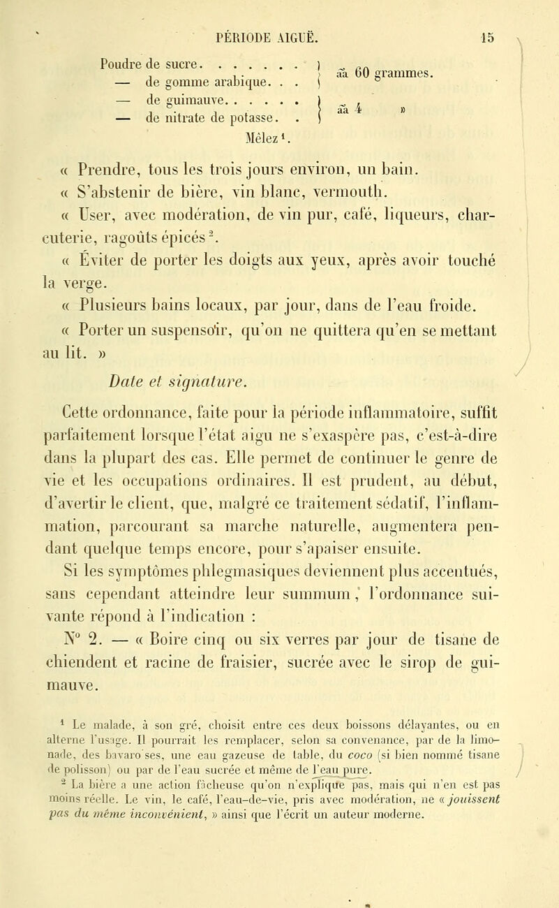 ) ââ 60 grammes. Poudre de sucre — de gomme arabique. . . — de guimauve — de nitrate de potasse. Mêlez 1. « Prendre, tous les trois jours environ, un bain. « S'abstenir de bière, vin blanc, vermouth. « User, avec modération, de vin pur, café, liqueurs, char- cuterie, ragoûts épicés^ « Éviter de porter les doigts aux yeux, après avoir touché la verge. « Plusieurs bains locaux, par jour, dans de l'eau froide. « Porter un suspensoir, qu'on ne quittera qu'en se mettant au lit. » Date et signature. Cette ordonnance, faite pour la période inflammatoire, suffit parfaitement lorsque l'état aigu ne s'exaspère pas, c'est-à-dire dans la plupart des cas. Elle permet de continuer le genre de vie et les occupations ordinaires. Il est prudent, au début, d'avertir le client, que, malgré ce traitement sédatif, l'inflam- mation, parcourant sa marche naturelle, augmentera pen- dant quelque temps encore, pour s'apaiser ensuite. Si les symptômes phlegmasiques deviennent plus accentués, sans cependant atteindre leur summum, l'ordonnance sui- vante répond à l'indication : N° 2. — « Boire cinq ou six verres par jour de tisane de chiendent et racine de fraisier, sucrée avec le sirop de gui- mauve. * Le malade, à son gré, choisit entre ces deux boissons délayantes, ou en alterne l'usage. Il pourrait les remplacer, selon sa convenance, par de la limo- nade, des bavaro ses, une eau gazeuse de table, du coco (si bien nommé tisane de polisson) ou par de l'eau sucrée et même de l'eau pure. - La bière a une action fâcheuse qu'on n'explique pas, mais qui n'en est pas moins réelle. Le vin, le café, l'eau-de-vie, pris avec modération, ne a jouissent pas du même inconvénient, » ainsi que l'écrit un auteur moderne.