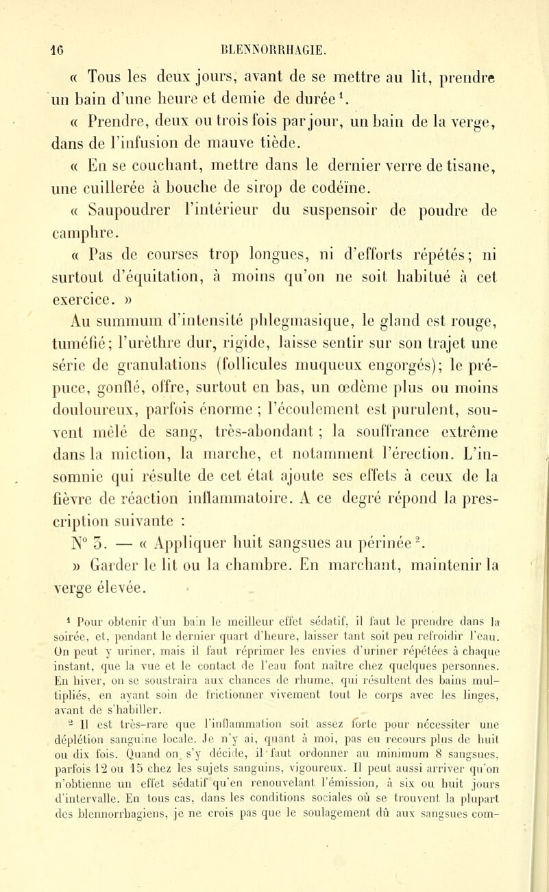 « Tous les deux jours, avant de se mettre au lit, prendre un bain d'une heure et demie de durée'. « Prendre, deux ou trois fois par jour, un bain de la verge, dans de l'infusion de mauve tiède. « En se couchant, mettre dans le dernier verre de tisane, une cuillerée k bouche de sirop de codéine. « Saupoudrer l'intérieur du suspensoir de poudre de camphre. « Pas de courses trop longues, ni d'efforts répétés; ni surtout d'équitation, à moins qu'on ne soit habitué à cet exercice. » Au summum d'intensité phlegmasique, le gland est rouge, tuméfié; l'urèthre dur, rigide, laisse sentir sur son trajet une série de granulations (follicules muqueux engorgés); le pré- puce, gonflé, offre, surtout en bas, un œdème plus ou moins douloureux, parfois énorme ; l'écoulement est purulent, sou- vent mêlé de sang, très-abondant ; la souffrance extrême dans la miction, la marche, et notamment l'érection. L'in- somnie qui résulte de cet état ajoute ses effets à ceux de la fièvre de réaction inflammatoire. A ce degré répond la pres- cription suivante : N° 3. — « Appliquer huit sangsues au périnée'. » Garder le lit ou la chambre. En marchant, maintenir la verge élevée. * Pour obtenir d'un bain le meilleur effet sédatif, il faut le prendre dans la soirée, et, pendant le dernier quart d'heure, laisser tant soit peu refroidir l'eau. On peut y uriner, mais il faut réprimer les envies d'uriner répétées à chaque instant, que la vue et le contact de l'eau font naître chez quelques personnes. En hiver, on se soustraira aux chances de rhume, qui i-ésultcnt des bains mul- tipliés, en ayant soin de frictionner vivement tout le corps avec les linges, avant de s'habiller. Il est très-rare que l'inflammation soit assez forte pour nécessiter une déplétion sanguine locale. Je n'y ai, quant à moi, pas eu recours plus de iuiil ou dix fois. Quand on. s'y décide, il faut ordonner au minimum 8 sangsues, parfois 12 ou 15 chez les sujets sanguins, vigoureux. Il peut aussi arriver qu'on n'obtienne un effet sédatif qu'en renouvelant l'émission, à six ou huit jours d'intervalle. En tous cas, dans les conditions sociales où se trouvent la plupart des blennorrhagiens, je ne crois pas que le soulagement dû aux sangsues com-