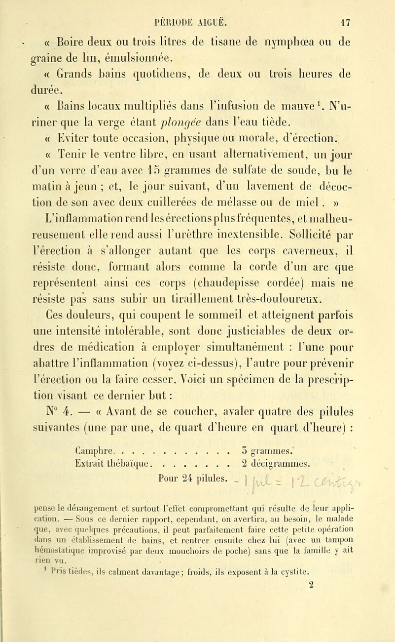 « Boire deux ou trois litres de tisane de nymphœa ou de graine de lin, émulsionnée. «( Grands bains quotidiens, de deux ou trois heures de durée. « Bains locaux multipliés dans l'infusion de mauve ^ N'u- riner que la verge étant plongée dans l'eau tiède. « Eviter toute occasion, physique ou morale, d'érection. « Tenir le ventre libre, en usant alternativement, un jour d'un verre d'eau avec 15 grammes de sulfate de soude, bu le matin à jeun; et, le jour suivant, d'un lavement de décoc- tion de son avec deux cuillerées de mélasse ou de miel. » L'inflammation rend les érections plus fréquentes, et malheu- reusement elle rend aussi l'urèthre inextensible. Sollicité par l'érection à s'allonger autant que les corps caverneux, il résiste donc, formant alors comme la corde d'un arc que représentent ainsi ces corps (chaudepisse cordée) mais ne résiste pas sans subir un tiraillement très-douloureux. Ces douleurs, qui coupent le sommeil et atteignent parfois une intensité intolérable, sont donc justiciables de deux or- dres de médication à employer simultanément : l'une pour abattre l'inflammation (voyez ci-dessus), l'autre pour prévenir l'érection ou la faire cesser. Voici un spécimen de la prescrip- tion visant ce dernier but : N 4. — « Avant de se coucher, avaler quatre des pilules suivantes (une par une, de quart d'heure en quart d'heure) : Camphre 5 grammes. Extrait thébaïque 2 décigrammes. Pour 24 pilules. ^ j f,, (_ ^ i 'J ç^g^^^J^^^ pense le décangement et surtout l'effet compromettant qui résulte de leur appli- cation. — Sous ce dernier rapport, cependant, on avertira, au besoin, le malade que, avec quelques précautions, il peut parfaitement faire cette petite opération dans un établissement de bains, et rentrer ensuite chez lui (avec un tampon hémostatique improvisé par deux mouchoirs de poche) sans que la famille y ait rien vu. * Pristièdes, ils calment davantage; froids, ils exposent à la cystite. 2