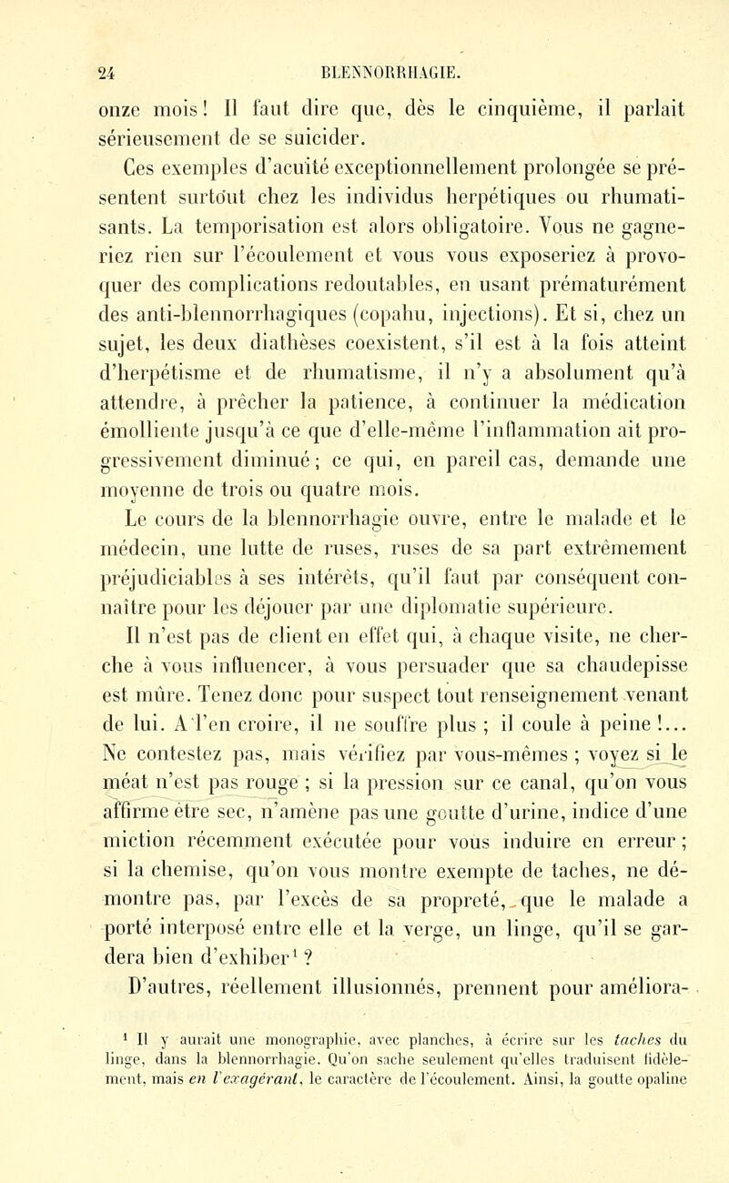 onze mois! Il faut dire que, dès le cinquième, il parlait sérieusement de se suicider. Ces exemples d'acuité exceptionnellement prolongée se pré- sentent surtout chez les individus herpétiques ou rhumati- sants. La temporisation est alors obligatoire. Vous ne gagne- riez rien sur l'écoulement et vous vous exposeriez à provo- quer des complications redoutables, en usant prématurément des anti-blennorrhagiques (copahu, injections). Et si, chez un sujet, les deux diathèses coexistent, s'il est à la fois atteint d'herpétisme et de rhumatisme, il n'y a absolument qu'à attendre, à prêcher la patience, à continuer la médication émolliente jusqu'à ce que d'elle-même l'inflammation ait pro- gressivement diminué ; ce qui, en pareil cas, demande une moyenne de trois ou quatre mois. Le cours de la blennorrhagie ouvre, entre le malade et le médecin, une lutte de ruses, ruses de sa part extrêmement préjudiciables à ses intérêts, qu'il faut par conséquent con- naître pour les déjouer par une diplomatie supérieure. Il n'est pas de client en effet qui, à chaque visite, ne cher- che à vous influencer, à vous persuader que sa chaudepisse est mûre. Tenez donc pour suspect tout renseignement venant de lui. A l'en croire, il ne souffre plus ; il coule à peine î... Ne contestez pas, mais vériOez par vous-mêmes ; voyez si le méat n'est pas rouge ; si la pression sur ce canal, qu'on vous affirme être sec, n'amène pas une goutte d'urine, indice d'une miction récemment exécutée pour vous induire en erreur ; si la chemise, qu'on vous montre exempte de taches, ne dé- montre pas, par l'excès de sa propreté, que le malade a porté interposé entre elle et la verge, un linge, qu'il se gar- dera bien d'exhiber^ ? ■ D'autres, réellement illusionnés, prennent pour améliora- 1 II y aurait une monographie, avec planches, à écrire sur les taches du linge, clans la blennorrhagie. Qu'on sache seulement qu'elles traduisent fidèle- ment, mais en l'exagérant, le caractère de l'écoulement. Ainsi, la goutte opaline