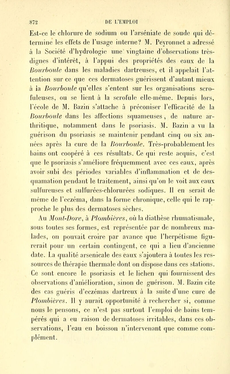 Est-ce le chlorure de sodium ou l'arséniate de soude qui dé- termine les eflets de l'usage interne? M. Pcyronnct a adressé à la Société d'hydrologie une: vingtaine d'ohscrvations très- dignes d'intérêt, à l'appui des propriétés des eaux de la Bourboule dans les maladies dartreuses, et il appelait l'at- tention sur ce que ces dermatoses guérissent d'autant mieux à la Bourboule qu'elles s'entent sur les organisations scro- fuleuses, ou se lient à la scroluk; elle-même. Depuis lors, l'école de M. Bazin s'attache à préconiser l'elTicacité de la Bourhoule dans les al'fections squameuses , de nature ar- thritique, notamment dans le psoriasis. M. Bazin a vu la guérison du psoriasis se maintenir pendant cinq ou six an- nées après la cure de la Bourhoule. Tiès-prohahhîment les hains ont coopéré à ces résultats. Ce qui i-este acquis, c'est que le psoriasis s'améliore fréquemment avec ces eaux, après avoir subi des périodes variables d'inflammation et de des- quamation pendant le traitement, ainsi qu'on le voit aux eaux suU'uieuscs et sulfurées-chlorurées sodiques. 11 en serait de même de l'eczéma, dans la l'orme cluoniquc, celle qui le lap- proche le plus d(^s dermatoses sèches. Au Monl-Dore, à Plombières, où la diathèse rhumatismale, sous toutes ses formes, est représentée par de nombreux ma- lades, on pouvait croire par avance (|ue l'herpétisme figu- rerait poui' un certain contingent, ce qui a lieu d'ancienne date. La qualité arsenicale des eaux s'ajoutera à toutes les res- sources de thérapie thermale dont on dispose dans ces stations. Ce sont encore le psoriasis et le lichen qui fouiTiissenl dos observations d'amélioration, sinon de guérison. i\l. Bazin cite des cas guéris d'eczémas dartreux à la suite d'une cure de Plombières. 11 y aurait opportunité à rech(;rcher si, comme nous le pensons, ce n'est pas surtout l'emploi de bains tem- pérés qui a eu raison de dermatoses irritables, dans ces ob- servations, l'eau en boisson n'intervenant cpie comme com- plénK^nt.