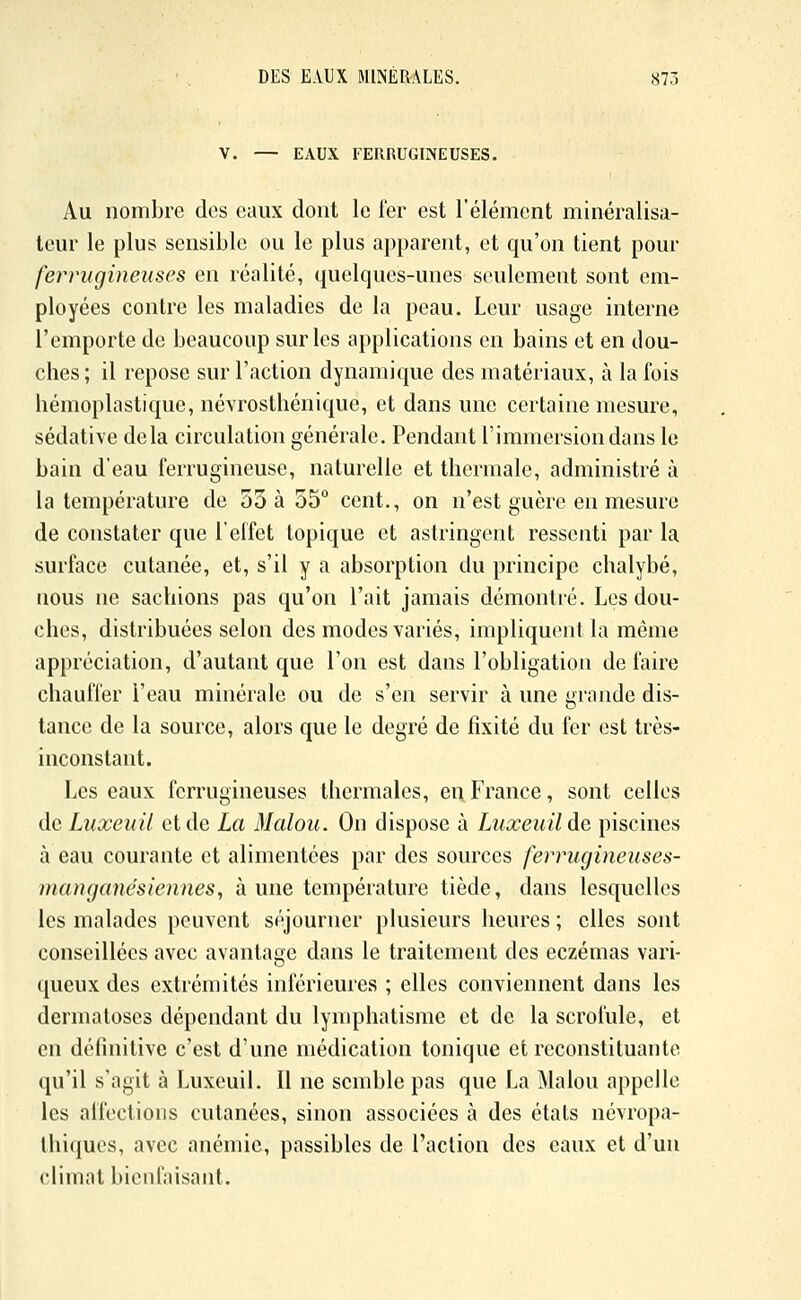V. — EAUX FERRUGINEUSES. Au nombre des eaux dont le fer est l'élément minéralisa- teui* le plus sensible ou le plus apparent, et qu'on tient pour ferrugineuses en réalité, quelques-unes seulement sont em- ployées contre les maladies de la peau. Leur usage interne l'emporte de beaucoup sur les ai)plications en bains et en dou- ches ; il repose sur l'action dynamique des matériaux, à la fois hémoplastique, névrosthénique, et dans une certaine mesure, sédative delà circulation générale. Pendant l'immersion dans le bain d'eau ferrugineuse, naturelle et thermale, administré à la température de 53 à 35° cent., on n'est guère en mesure de constater que l'effet topique et astringent ressenti par la surface cutanée, et, s'il y a absorption du principe chalybé, nous ne sachions pas qu'on l'ait jamais démontré. Les dou- ches, distribuées selon des modes variés, impliquent la même appréciation, d'autant que l'on est dans l'obligation de faire chauffer l'eau minérale ou de s'en servir à une grande dis- tance de la source, alors que le degré de fixité du fer est très- inconstant. Les eaux ferrugineuses thermales, eiiFrance, sont celles de Luxeuil et de La Malou. On dispose à Luxeuilde piscines à eau courante et alimentées par des sources ferrugineuses- incuiganésiennes, à une température tiède, dans lesquelles les malades peuvent séjourner plusieurs heures ; elles sont conseillées avec avantage dans le traitement des eczémas vari- queux des extrémités inférieures ; elles conviennent dans les dermatoses dépendant du lymphatisme et de la scrofule, et en définitive c'est d'une médication tonique et reconstituante qu'il s'agit à Luxeuil. Il ne semble pas que La Malou appelle les affections cutanées, sinon associées à des états névropa- Ihiqucs, avec anémie, passibles de l'action des eaux et d'un climat bienfaisant.