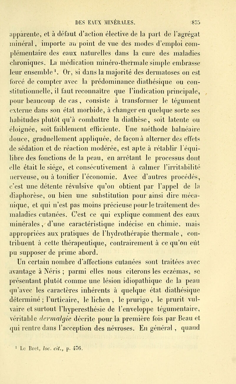 apparente, et à délaut d'action élective de la part de l'agrégat minéral, importe au point de vue des modes d'emploi com- plémentaire des eaux naturelles dans la cure des maladies chroniques. La médication minéro-thermale simple embrasse leur ensemble K Or, si dans la majorité des dermatoses on est forcé de compter avec la prédominance diathésique ou con- stitutionnelle, il faut reconnaître que l'indication principale, pour beaucoup de cas, consiste à transformer le tégument externe dans son état morbide, à changer en quelque sorte ses habitudes plutôt qu'à combattre la diathèse, soit latente ou éloignée, soit faiblement efficiente. Une méthode balnéaire douce, graduellement appliquée, de façon à alterner des effets de sédalion et de réaction modérée, est apte à rétablir l'équi- libre des fonctions de la peau, en arrêtant le processus dont elle était le siégé, et consécutivement à calmer l'irritabilité nerveuse, ou à tonifier l'économie. Avec d'autres procédés, c'est une détente révulsive qu'on obtient par l'appel de In diaphorèse, ou bien une substitution pour ainsi dire méca- nique, et qui n'est pas moins précieuse pour le traitement des maladies cutanées. C'est ce qui explique comment des eaux minérales, d'une caractéristique indécise en chimie, mais appropriées aux pratiques de l'hydrothérapie thermale , con- tribuent à cette thérapeutique, contrairement à ce qu'on eût pu supposer de prime abord. Un certain nombre d'affections cutanées sont traitées avec avantage à Néris ; parmi elles nous citerons les eczémas, se présentant plutôt comme une lésion idiopathique de la peau qu'avec les caractères inhérents à quelque état diathésique déterminé ; l'urticaire, le lichen , le prurigo , le prurit vul- vaire et surtout l'hyperesthésie de l'enveloppe tégumentaire, véritable dermalgie décrite pour la première fois par Beau et qui rentre dans l'acception des névroses. En général , quand ' Le Bret, loc. cit., p. 476.