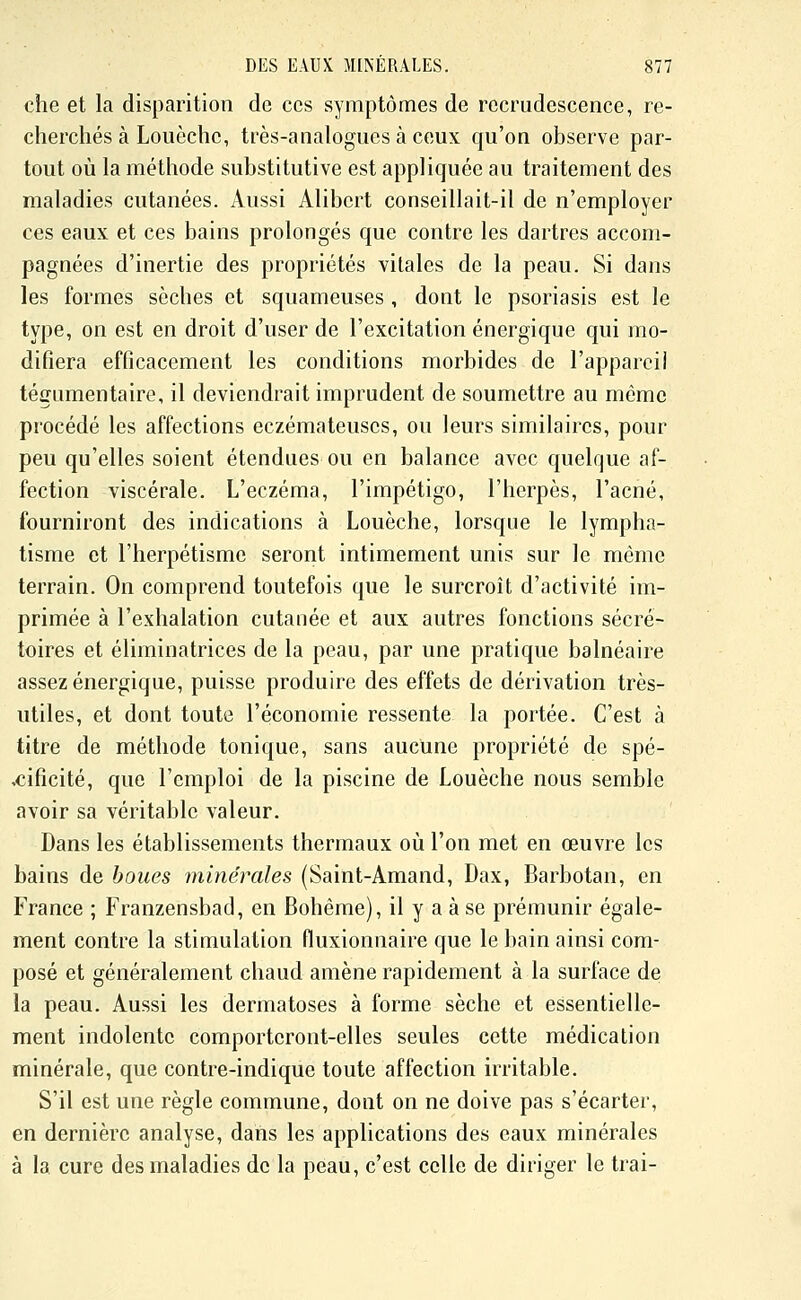 che et la disparition de ces symptômes de recrudescence, re- cherchés à Louèchc, très-analogues à ceux qu'on observe par- tout où la méthode substitutive est appliquée au traitement des maladies cutanées. Aussi Alibert conseillait-il de n'employer ces eaux et ces bains prolongés que contre les dartres accom- pagnées d'inertie des propriétés vitales de la peau. Si dans les formes sèches et squameuses , dont le psoriasis est le type, on est en droit d'user de l'excitation énergique qui mo- difiera efficacement les conditions morbides de l'appareil tégumentaire, il deviendrait imprudent de soumettre au même pi'océdé les affections eczémateuses, ou leurs similaires, pour peu qu'elles soient étendues ou en balance avec quelque af- fection viscérale. L'eczéma, l'impétigo, l'herpès, l'acné, fourniront des indications à Louèche, lorsque le lympha- tisme et l'herpétisme seront intimement unis sur le même terrain. On comprend toutefois que le surcroît d'activité im- primée à l'exhalation cutanée et aux autres fonctions sécré- toires et éliminatrices de la peau, par une pratique balnéaire assez énergique, puisse produire des effets de dérivation très- utiles, et dont toute l'économie ressente la portée. C'est à titre de méthode tonique, sans aucune propriété de spé- cificité, que l'emploi de la piscine de Louèche nous semble avoir sa véritable valeur. Dans les établissements thermaux où l'on met en œuvre les bains de boues minérales (Saint-Amand, Dax, Barbotan, en France ; Franzensbad, en Bohême), il y a à se prémunir égale- ment contre la stimulation fluxionnaire que le bain ainsi com- posé et généralement chaud amène rapidement à la surface de la peau. Aussi les dermatoses à forme sèche et essentielle- ment indolente comporteront-elles seules cette médication minérale, que contre-indique toute affection irritable. S'il est une règle commune, dont on ne doive pas s'écarter, en dernière analyse, dans les applications des eaux minérales à la cure des maladies de la peau, c'est celle de diriger le trai-