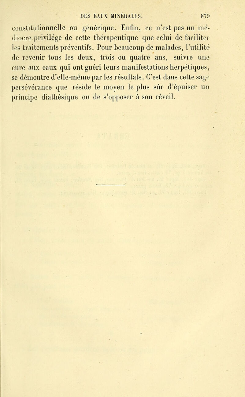 constitutionnelle ou générique. Enfin, ce n'est pas un mé- diocre privilège de cette thérapeutique que celui de faciliter les traitements préventifs. Pour beaucoup de malades, l'utilité de revenir tous les deux, trois ou quatre ans, suivre une cure aux eaux qui ont guéri leurs manifestations herpétiques, se démontre d'elle-même par les résultats. C'est dans cette sage persévérance que réside le moyen le plus sûr d'épuiser un principe diathésique ou de s'opposer à son réveil.